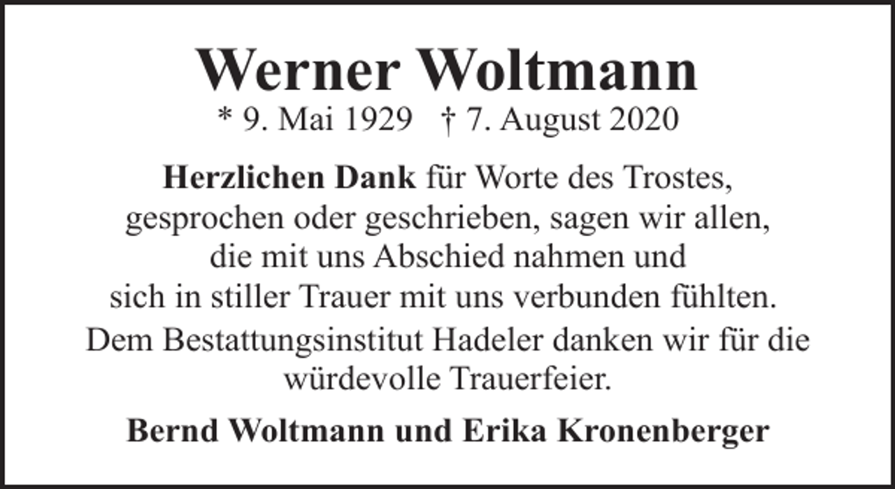 <p>Werner Woltmann<br />* 9. Mai 1929 † 7. August 2020</p><p>Herzlichen Dank für Worte des Trostes,<br />gesprochen oder geschrieben, sagen wir allen,<br />die mit uns Abschied nahmen und<br />sich in stiller Trauer mit uns verbunden fühlten.<br />Dem Bestattungsinstitut Hadeler danken wir für die<br />würdevolle Trauerfeier.<br />Bernd Woltmann und Erika Kronenberger</p>