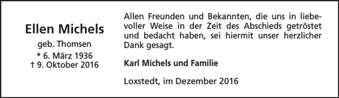 <p>Ellen Michels<br />geb. Thomsen<br />* 6. März 1936<br />† 9. Oktober 2016</p><p>Allen Freunden und Bekannten, die uns in liebevoller Weise in der Zeit des Abschieds getröstet<br />und bedacht haben, sei hiermit unser herzlicher<br />Dank gesagt.<br />Karl Michels und Familie<br />Loxstedt, im Dezember 2016</p>