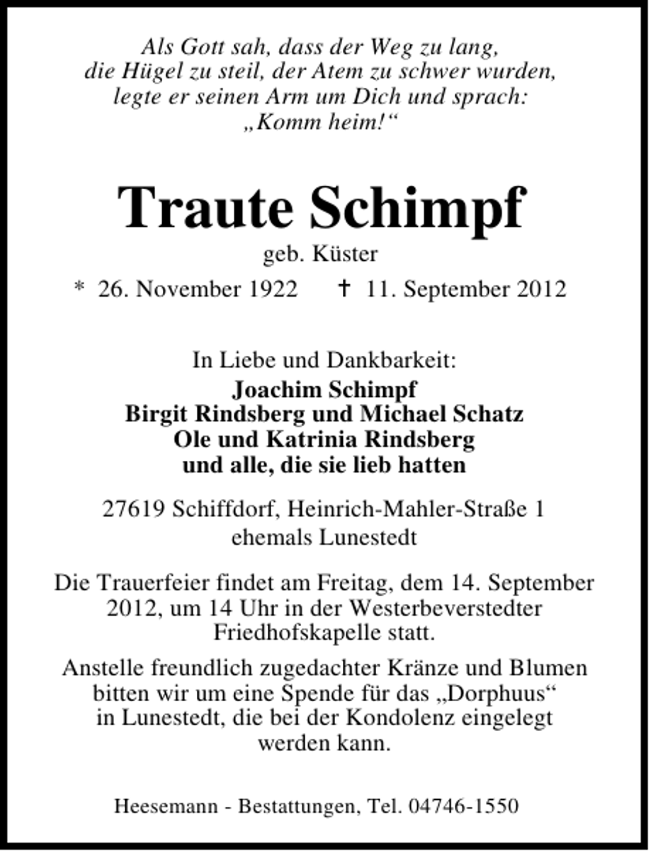 <p>Als Gott sah, dass der Weg zu lang,<br />die Hügel zu steil, der Atem zu schwer wurden,<br />legte er seinen Arm um Dich und sprach:<br />„Komm heim!“</p><p>Traute Schimpf</p><p>geb. Küster<br />* 26. November 1922<br />11. September 2012<br />In Liebe und Dankbarkeit:<br />Joachim Schimpf<br />Birgit Rindsberg und Michael Schatz<br />Ole und Katrinia Rindsberg<br />und alle, die sie lieb hatten<br />27619 Schiffdorf, Heinrich-Mahler-Straße 1<br />ehemals Lunestedt<br />Die Trauerfeier findet am Freitag, dem 14. September<br />2012, um 14 Uhr in der Westerbeverstedter<br />Friedhofskapelle statt.<br />Anstelle freundlich zugedachter Kränze und Blumen<br />bitten wir um eine Spende für das „Dorphuus“<br />in Lunestedt, die bei der Kondolenz eingelegt<br />werden kann.<br />Heesemann - Bestattungen, Tel. 04746-1550</p>