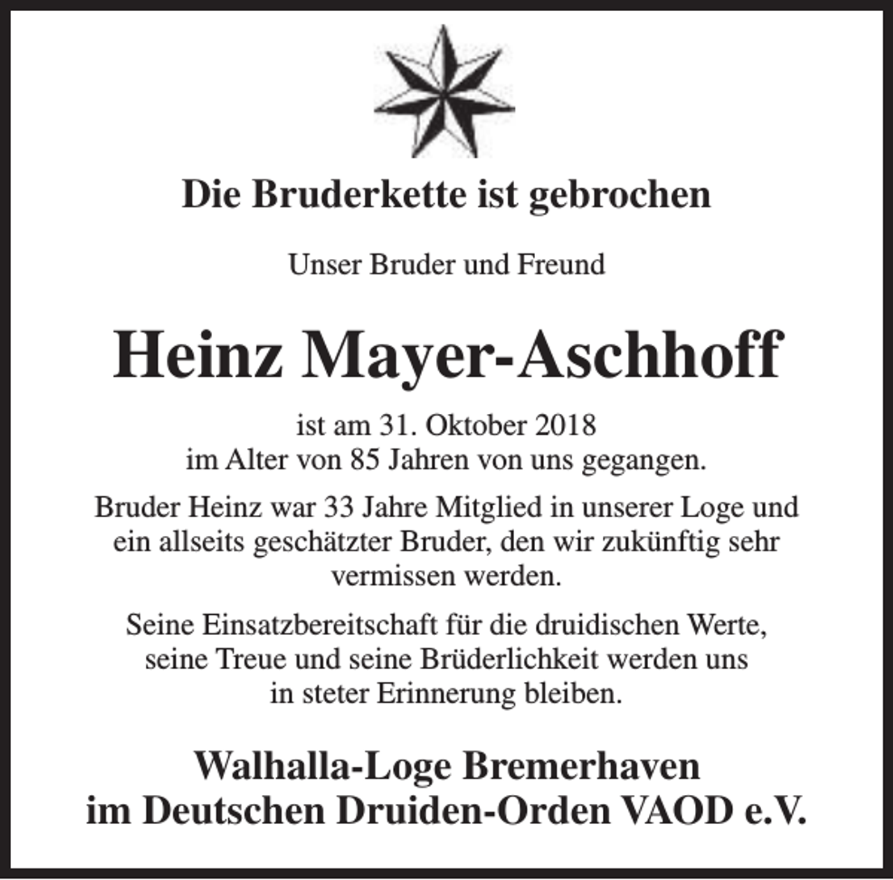 <p>Die Bruderkette ist gebrochen<br />Unser Bruder und Freund</p><p>Heinz Mayer-Aschhoff<br />ist am 31. Oktober 2018<br />im Alter von 85 Jahren von uns gegangen.<br />Bruder Heinz war 33 Jahre Mitglied in unserer Loge und<br />ein allseits geschätzter Bruder, den wir zukünftig sehr<br />vermissen werden.<br />Seine Einsatzbereitschaft für die druidischen Werte,<br />seine Treue und seine Brüderlichkeit werden uns<br />in steter Erinnerung bleiben.</p><p>Walhalla-Loge Bremerhaven<br />im Deutschen Druiden-Orden VAOD e.V.</p>