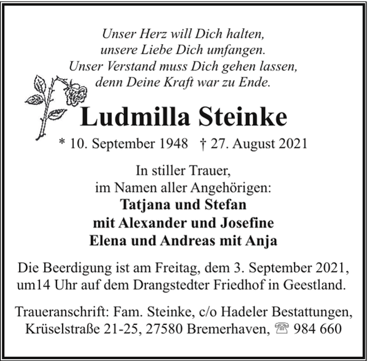 <p>Unser Herz will Dich halten,<br />unsere Liebe Dich umfangen.<br />Unser Verstand muss Dich gehen lassen,<br />denn Deine Kraft war zu Ende.</p><p>Ludmilla Steinke</p><p>* 10. September 1948 † 27. August 2021<br />In stiller Trauer,<br />im Namen aller Angehörigen:<br />Tatjana und Stefan<br />mit Alexander und Josefine<br />Elena und Andreas mit Anja<br />Die Beerdigung ist am Freitag, dem 3. September 2021,<br />um14 Uhr auf dem Drangstedter Friedhof in Geestland.<br />Traueranschrift: Fam. Steinke, c/o Hadeler Bestattungen,<br />Krüselstraße 21-25, 27580 Bremerhaven, ' 984 660</p>