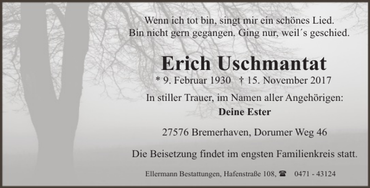 <p>Wenn ich tot bin, singt mir ein schönes Lied.<br />Bin nicht gern gegangen. Ging nur, weil´s geschied.</p><p>Erich Uschmantat</p><p>* 9. Februar 1930 † 15. November 2017<br />In stiller Trauer, im Namen aller Angehörigen:<br />Deine Ester<br />27576 Bremerhaven, Dorumer Weg 46<br />Die Beisetzung findet im engsten Familienkreis statt.<br />Ellermann Bestattungen, Hafenstraße 108, (</p><p>0471 - 43124</p>