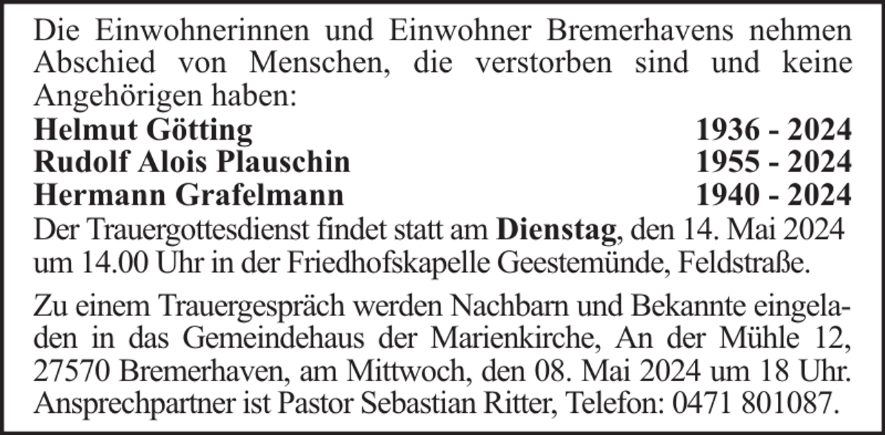 <p>Die Einwohnerinnen und Einwohner Bremerhavens nehmen<br />Abschied von Menschen, die verstorben sind und keine<br />Angehörigen haben:<br />Helmut Götting<br />1936 - 2024<br />Rudolf Alois Plauschin<br />1955 - 2024<br />Hermann Grafelmann<br />1940 - 2024<br />Der Trauergottesdienst findet statt am Dienstag, den 14. Mai 2024<br />um 14.00 Uhr in der Friedhofskapelle Geestemünde, Feldstraße.<br />Zu einem Trauergespräch werden Nachbarn und Bekannte eingeladen in das Gemeindehaus der Marienkirche, An der Mühle 12,<br />27570 Bremerhaven, am Mittwoch, den 08. Mai 2024 um 18 Uhr.<br />Ansprechpartner ist Pastor Sebastian Ritter, Telefon: 0471 801087.</p>