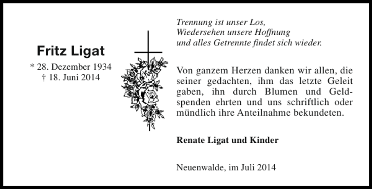 <p>Fritz Ligat<br />* 28. Dezember 1934<br />† 18. Juni 2014</p><p>Trennung ist unser Los,<br />Wiedersehen unsere Hoffnung<br />und alles Getrennte findet sich wieder.</p><p>Von ganzem Herzen danken wir allen, die<br />seiner gedachten, ihm das letzte Geleit<br />gaben, ihn durch Blumen und Geldspenden ehrten und uns schriftlich oder<br />mündlich ihre Anteilnahme bekundeten.<br />Renate Ligat und Kinder<br />Neuenwalde, im Juli 2014</p>