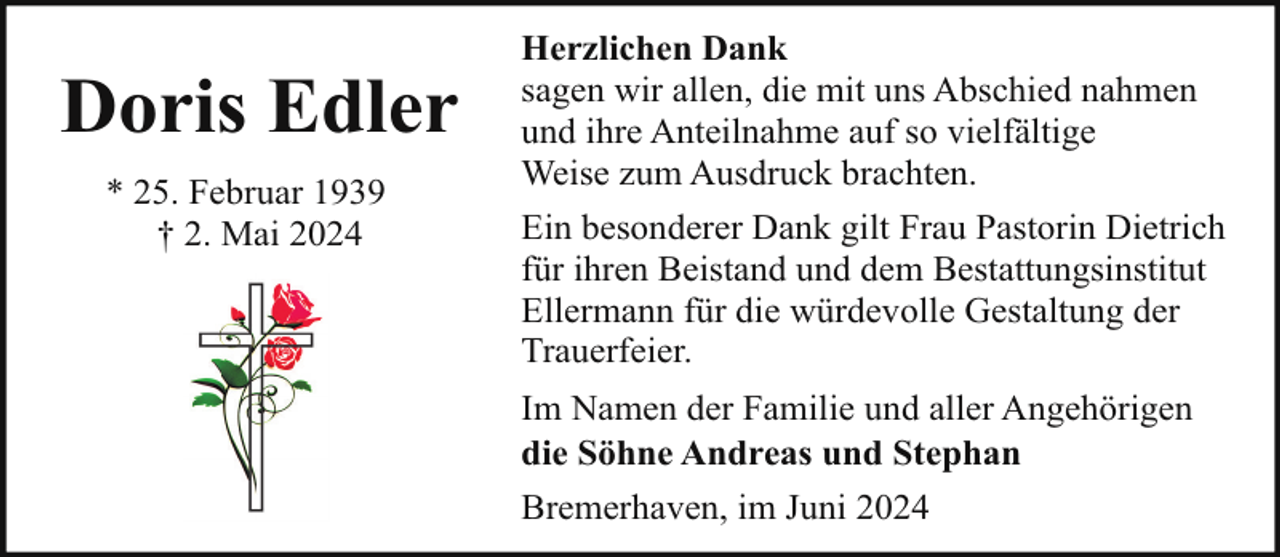 <p>Doris Edler<br />* 25. Februar 1939<br />† 2. Mai 2024</p><p>Herzlichen Dank<br />sagen wir allen, die mit uns Abschied nahmen<br />und ihre Anteilnahme auf so vielfältige<br />Weise zum Ausdruck brachten.<br />Ein besonderer Dank gilt Frau Pastorin Dietrich<br />für ihren Beistand und dem Bestattungsinstitut<br />Ellermann für die würdevolle Gestaltung der<br />Trauerfeier.<br />Im Namen der Familie und aller Angehörigen<br />die Söhne Andreas und Stephan<br />Bremerhaven, im Juni 2024</p>