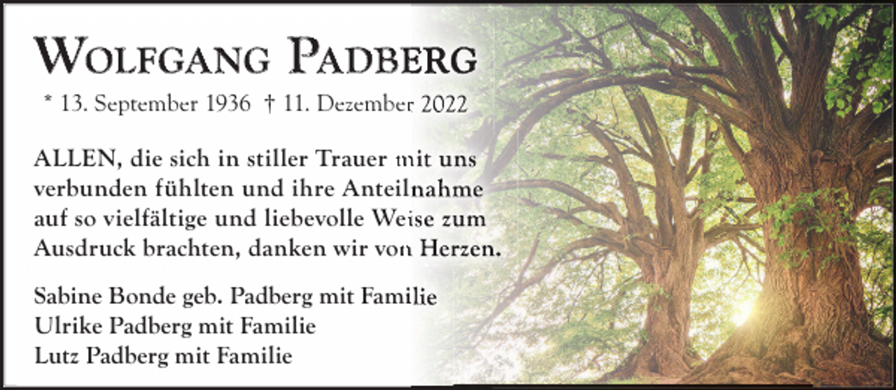 <p>WOLFGA NG PA DBE<br />* 13. September 1936 † 11. Dezember</p><p>ALLEN, die sich in stiller Trauer m<br />verbunden fühlten und ihre Anteil<br />auf so vielfältige und liebevolle Wei<br />Ausdruck brachten, danken wir von<br />Sabine Bonde geb. Padberg mit Famii<br />Ulrike Padberg mit Familie<br />Lutz Padberg mit Familie</p>