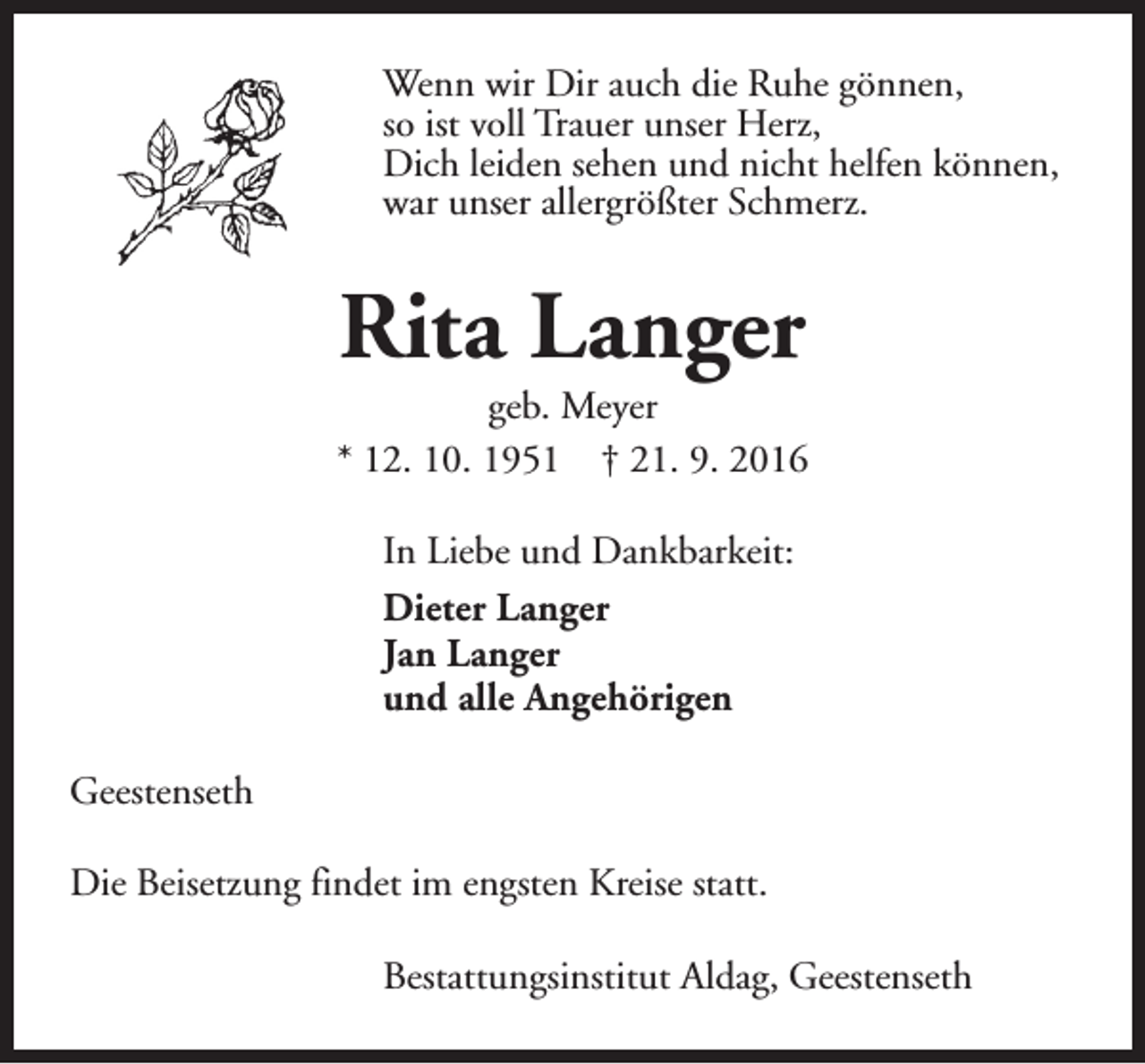 <p>Wenn wir Dir auch die Ruhe gönnen,<br />so ist voll Trauer unser Herz,<br />Dich leiden sehen und nicht helfen können,<br />war unser allergrößter Schmerz.</p><p>Rita Langer</p><p>geb. Meyer<br />* 12. 10. 1951 † 21. 9. 2016<br />In Liebe und Dankbarkeit:<br />Dieter Langer<br />Jan Langer<br />und alle Angehörigen<br />Geestenseth<br />Die Beisetzung findet im engsten Kreise statt.<br />Bestattungsinstitut Aldag, Geestenseth</p>