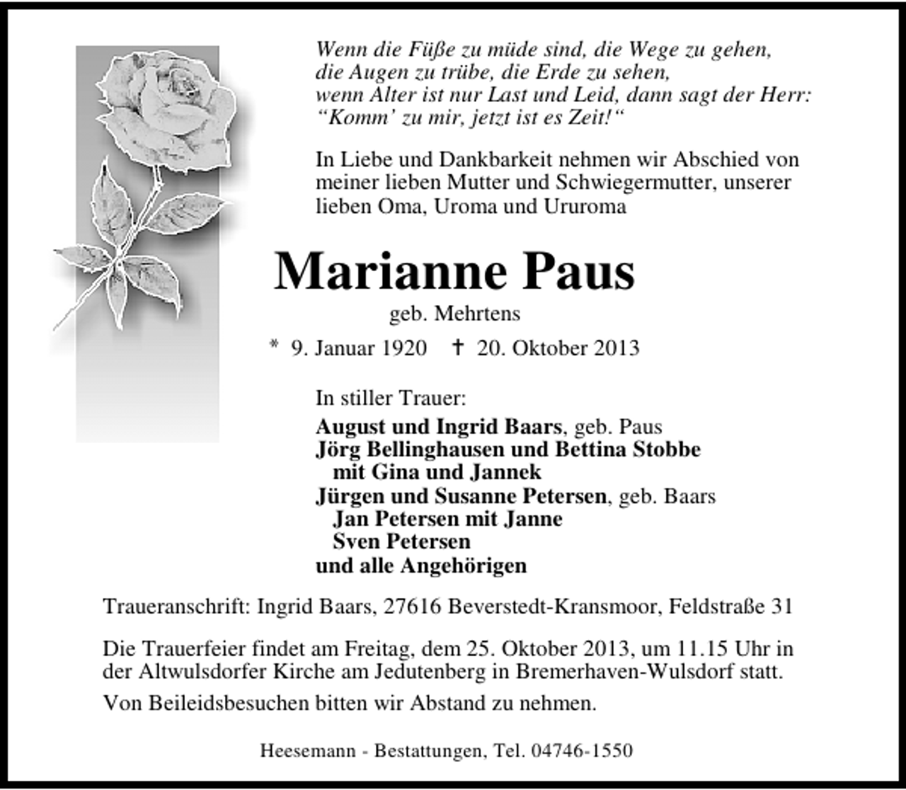 <p>Wenn die Füße zu müde sind, die Wege zu gehen,<br />die Augen zu trübe, die Erde zu sehen,<br />wenn Alter ist nur Last und Leid, dann sagt der Herr:<br />“Komm’ zu mir, jetzt ist es Zeit!“<br />In Liebe und Dankbarkeit nehmen wir Abschied von<br />meiner lieben Mutter und Schwiegermutter, unserer<br />lieben Oma, Uroma und Ururoma</p><p>Marianne Paus</p><p>geb. Mehrtens<br />9. Januar 19. Oktober 2013<br />In stiller Trauer:<br />August und Ingrid Baars, geb. Paus<br />Jörg Bellinghausen und Bettina Stobbe<br />mit Gina und Jannek<br />Jürgen und Susanne Petersen, geb. Baars<br />Jan Petersen mit Janne<br />Sven Petersen<br />und alle Angehörigen</p><p>Traueranschrift: Ingrid Baars, 27616 Beverstedt-Kransmoor, Feldstraße 31<br />Die Trauerfeier findet am Freitag, dem 25. Oktober 2013, um 11.15 Uhr in<br />der Altwulsdorfer Kirche am Jedutenberg in Bremerhaven-Wulsdorf statt.<br />Von Beileidsbesuchen bitten wir Abstand zu nehmen.<br />Heesemann - Bestattungen, Tel. 04746-1550</p>