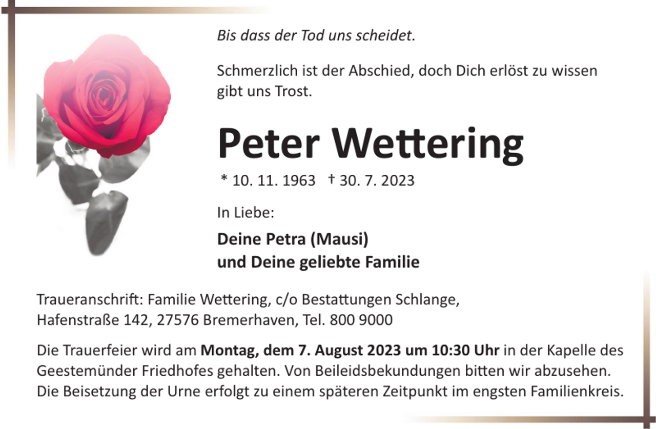 <p>Bis dass der Tod uns scheidet.<br />Schmerzlich ist der Abschied, doch Dich erlöst zu wissen<br />gibt uns Trost.</p><p>Peter Wettering<br />* 10. 11. 1963 † 30. 7. 2023</p><p>In Liebe:</p><p>Deine Petra (Mausi)<br />und Deine geliebte Familie<br />Traueranschrift: Familie Wettering, c/o Bestattungen Schlange,<br />Hafenstraße 142, 27576 Bremerhaven, Tel. 800 9000<br />Die Trauerfeier wird am Montag, dem 7. August 2023 um 10:30 Uhr in der Kapelle des<br />Geestemünder Friedhofes gehalten. Von Beileidsbekundungen bitten wir abzusehen.<br />Die Beisetzung der Urne erfolgt zu einem späteren Zeitpunkt im engsten Familienkreis.</p>