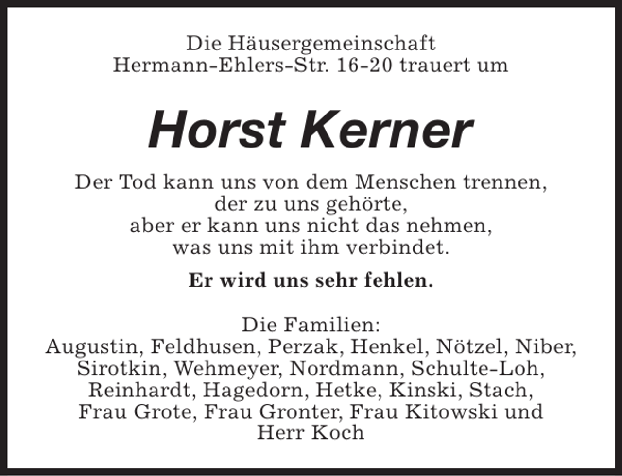<p>Die Häusergemeinschaft<br />Hermann-Ehlers-Str. 16-20 trauert um</p><p>Horst Kerner<br />Der Tod kann uns von dem Menschen trennen,<br />der zu uns gehörte,<br />aber er kann uns nicht das nehmen,<br />was uns mit ihm verbindet.<br />Er wird uns sehr fehlen.<br />Die Familien:<br />Augustin, Feldhusen, Perzak, Henkel, Nötzel, Niber,<br />Sirotkin, Wehmeyer, Nordmann, Schulte-Loh,<br />Reinhardt, Hagedorn, Hetke, Kinski, Stach,<br />Frau Grote, Frau Gronter, Frau Kitowski und<br />Herr Koch</p>
