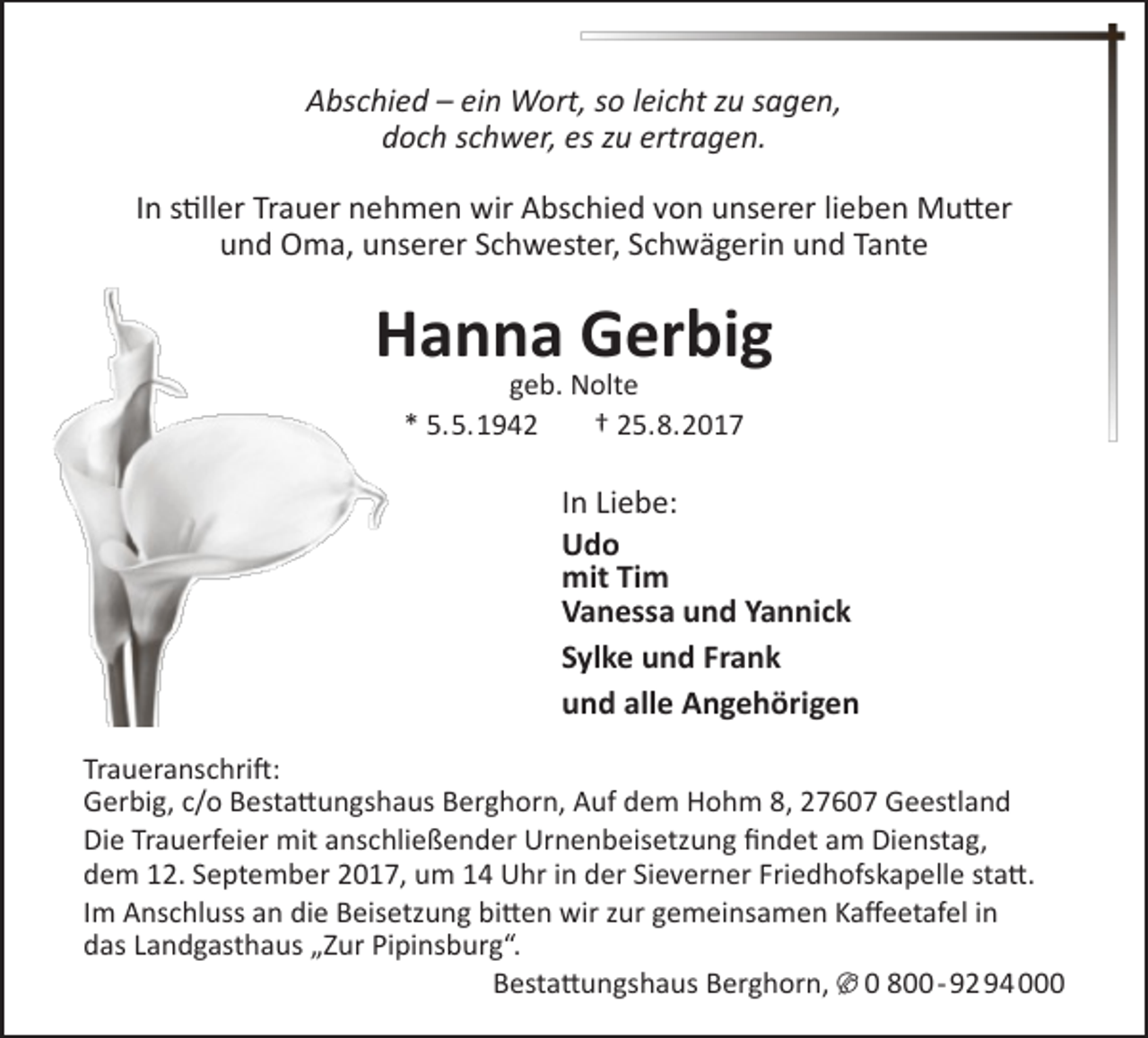 <p>Abschied – ein Wort, so leicht zu sagen,<br />doch schwer, es zu ertragen.<br />In stiller Trauer nehmen wir Abschied von unserer lieben Mutter<br />und Oma, unserer Schwester, Schwägerin und Tante</p><p>Hanna Gerbig<br />geb. Nolte<br />* 5.5.1942<br />† 25.8.2017</p><p>In Liebe:<br />Udo<br />mit Tim<br />Vanessa und Yannick<br />Sylke und Frank<br />und alle Angehörigen<br />Traueranschrift:<br />Gerbig, c/o Bestattungshaus Berghorn, Auf dem Hohm 8, 27607 Geestland<br />Die Trauerfeier mit anschließender Urnenbeisetzung findet am Dienstag,<br />dem 12. September 2017, um 14 Uhr in der Sieverner Friedhofskapelle statt.<br />Im Anschluss an die Beisetzung bitten wir zur gemeinsamen Kaffeetafel in<br />das Landgasthaus „Zur Pipinsburg“.<br />Bestattungshaus Berghorn, U 0 800- 92 94 000</p>