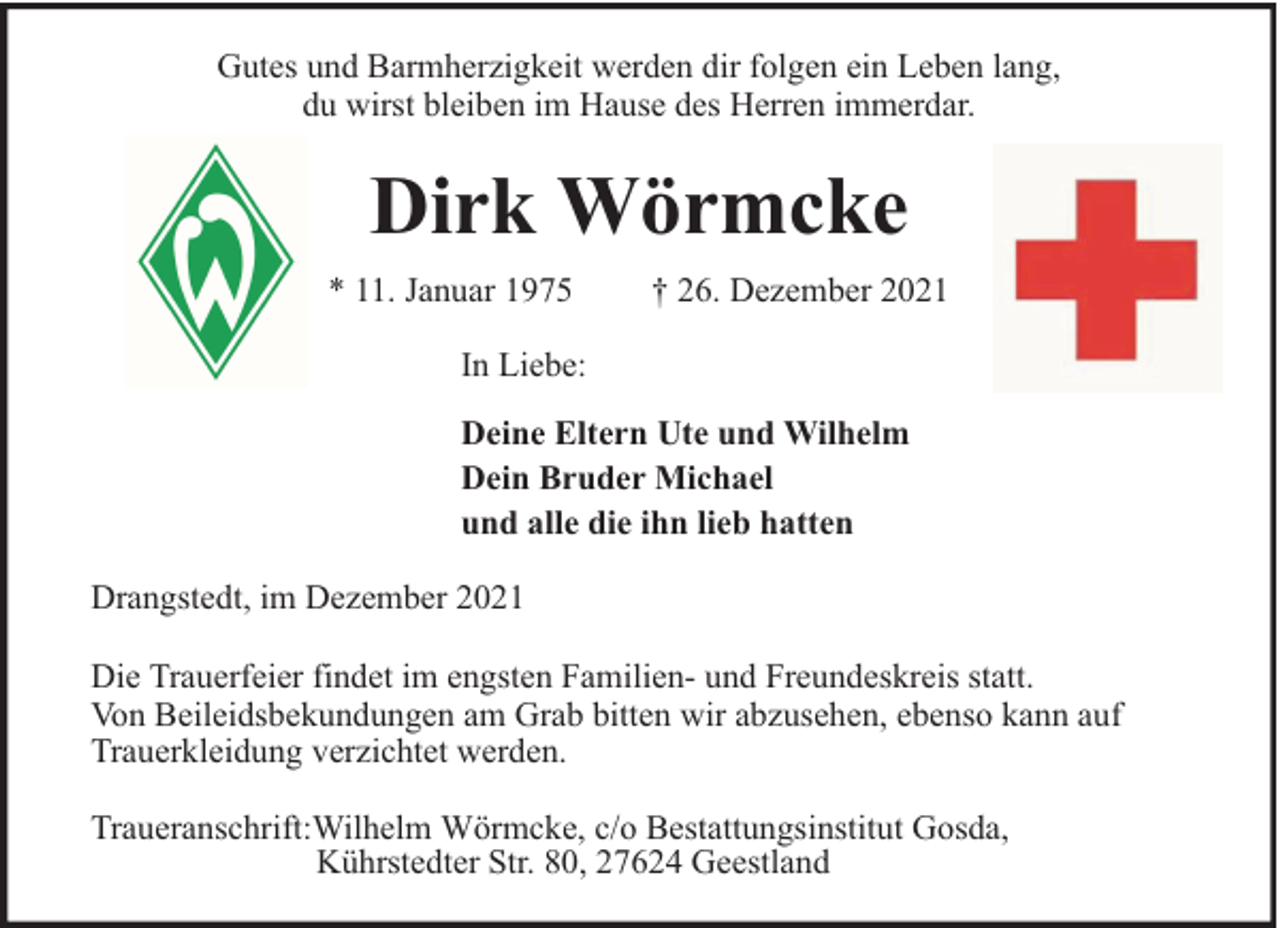 <p>Gutes und Barmherzigkeit werden dir folgen ein Leben lang,<br />du wirst bleiben im Hause des Herren immerdar.</p><p>Dirk Wörmcke<br />* 11. Januar 1975</p><p>† 26. Dezember 2021</p><p>In Liebe:<br />Deine Eltern Ute und Wilhelm<br />Dein Bruder Michael<br />und alle die ihn lieb hatten<br />Drangstedt, im Dezember 2021<br />Die Trauerfeier findet im engsten Familien- und Freundeskreis statt.<br />Von Beileidsbekundungen am Grab bitten wir abzusehen, ebenso kann auf<br />Trauerkleidung verzichtet werden.<br />Traueranschrift:Wilhelm Wörmcke, c/o Bestattungsinstitut Gosda,<br />Kührstedter Str. 80, 27624 Geestland</p>