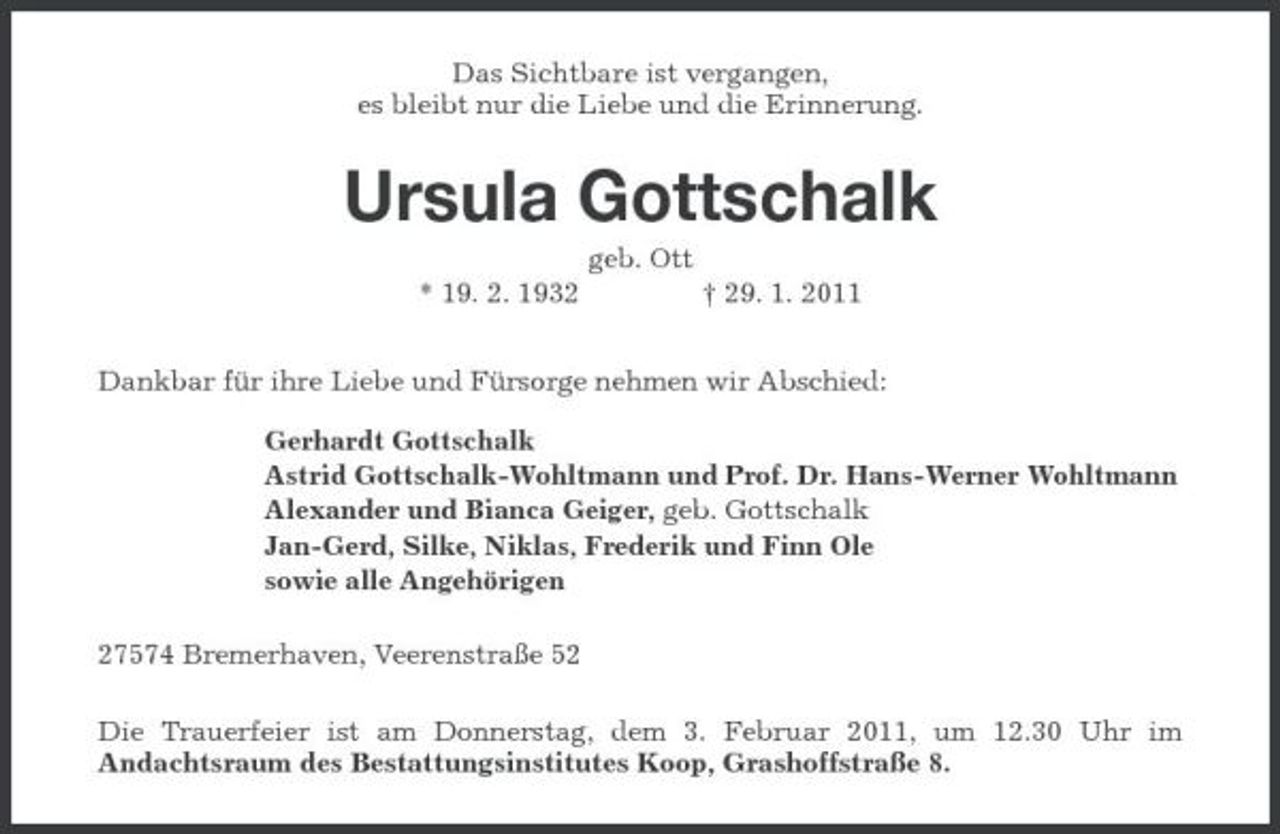 <p>Das Sichtbare ist vergangen, es bleibt nur die Liebe und die Erinnerung.</p><p>Ursula Gottschalk<br />geb. Ott * 19. 2. 1932 † 29. 1. 2011 Dankbar für ihre Liebe und Fürsorge nehmen wir Abschied: Gerhardt Gottschalk Astrid Gottschalk-Wohltmann und Prof. Dr. Hans-Werner Wohltmann Alexander und Bianca Geiger, geb. Gottschalk Jan-Gerd, Silke, Niklas, Frederik und Finn Ole sowie alle Angehörigen 27574 Bremerhaven, Veerenstraße 52 Die Trauerfeier ist am Donnerstag, dem 3. Februar 2011, um 12.30 Uhr im Andachtsraum des Bestattungsinstitutes Koop, Grashoffstraße 8.</p>
