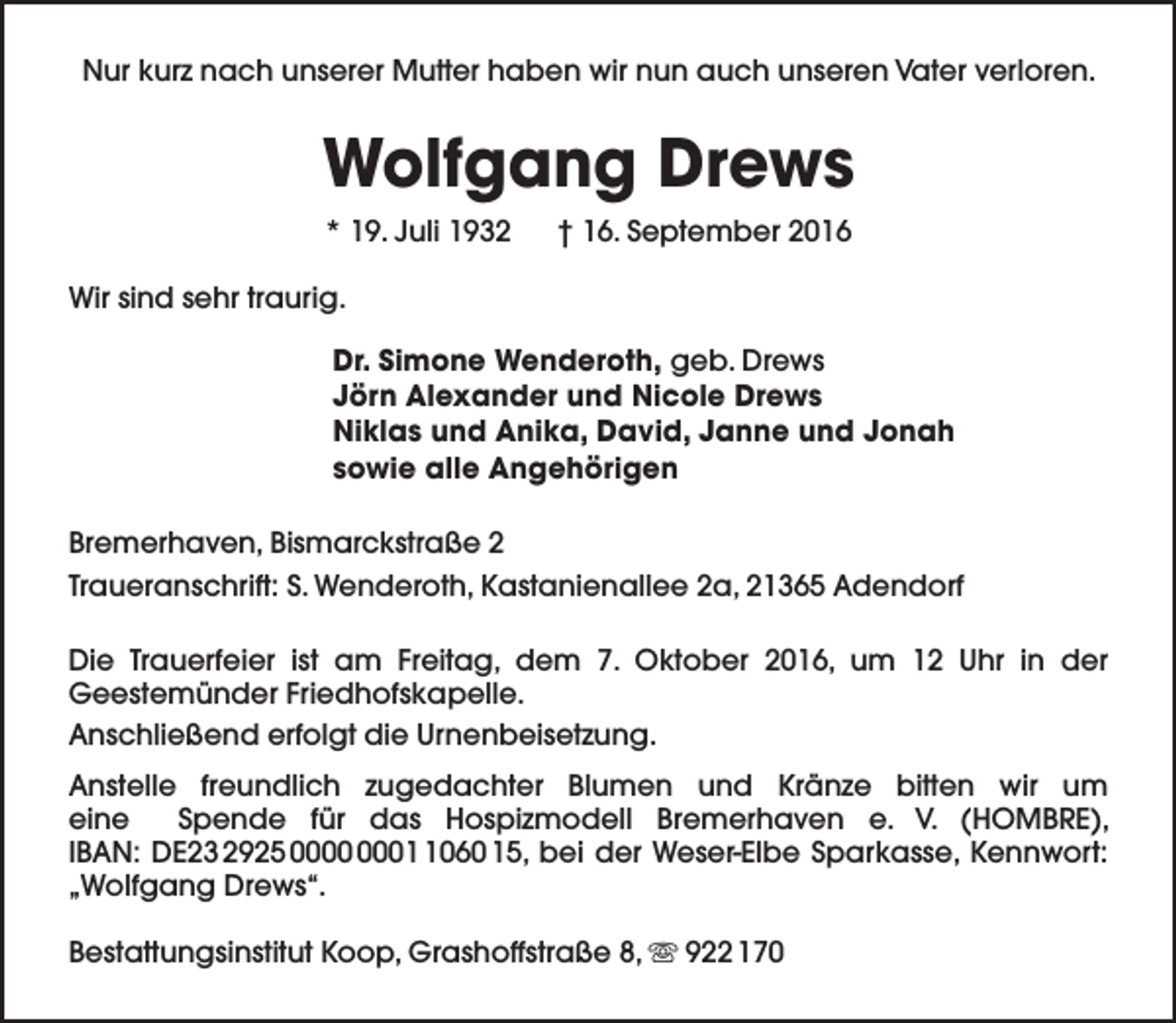 <p>Nur kurz nach unserer Mutter haben wir nun auch unseren Vater verloren.</p><p>Wolfgang Drews<br />* 19. Juli 1932</p><p>† 16. September 2016</p><p>Wir sind sehr traurig.<br />Dr. Simone Wenderoth, geb. Drews<br />Jörn Alexander und Nicole Drews<br />Niklas und Anika, David, Janne und Jonah<br />sowie alle Angehörigen<br />Bremerhaven, Bismarckstraße 2<br />Traueranschrift: S. Wenderoth, Kastanienallee 2a, 21365 Adendorf<br />Die Trauerfeier ist am Freitag, dem 7. Oktober 2016, um 12 Uhr in der<br />Geestemünder Friedhofskapelle.<br />Anschließend erfolgt die Urnenbeisetzung.<br />Anstelle freundlich zugedachter Blumen und Kränze bitten wir um<br />eine<br />Spende für das Hospizmodell Bremerhaven e. V. (HOMBRE),<br />IBAN: DE23 2925 0060 15, bei der Weser-Elbe Sparkasse, Kennwort:<br />„Wolfgang Drews“.<br />Bestattungsinstitut Koop, Grashoffstraße 8,  922 170</p>