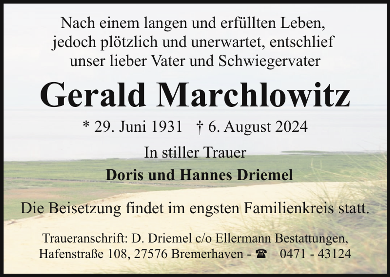 <p>Nach einem langen und erfüllten Leben,<br />jedoch plötzlich und unerwartet, entschlief<br />unser lieber Vater und Schwiegervater</p><p>Gerald Marchlowitz<br />* 29. Juni 1931 † 6. August 2024<br />In stiller Trauer<br />Doris und Hannes Driemel<br />Die Beisetzung findet im engsten Familienkreis statt.<br />Traueranschrift: D. Driemel c/o Ellermann Bestattungen,<br />Hafenstraße 108, 27576 Bremerhaven - ( 0471 - 43124</p>