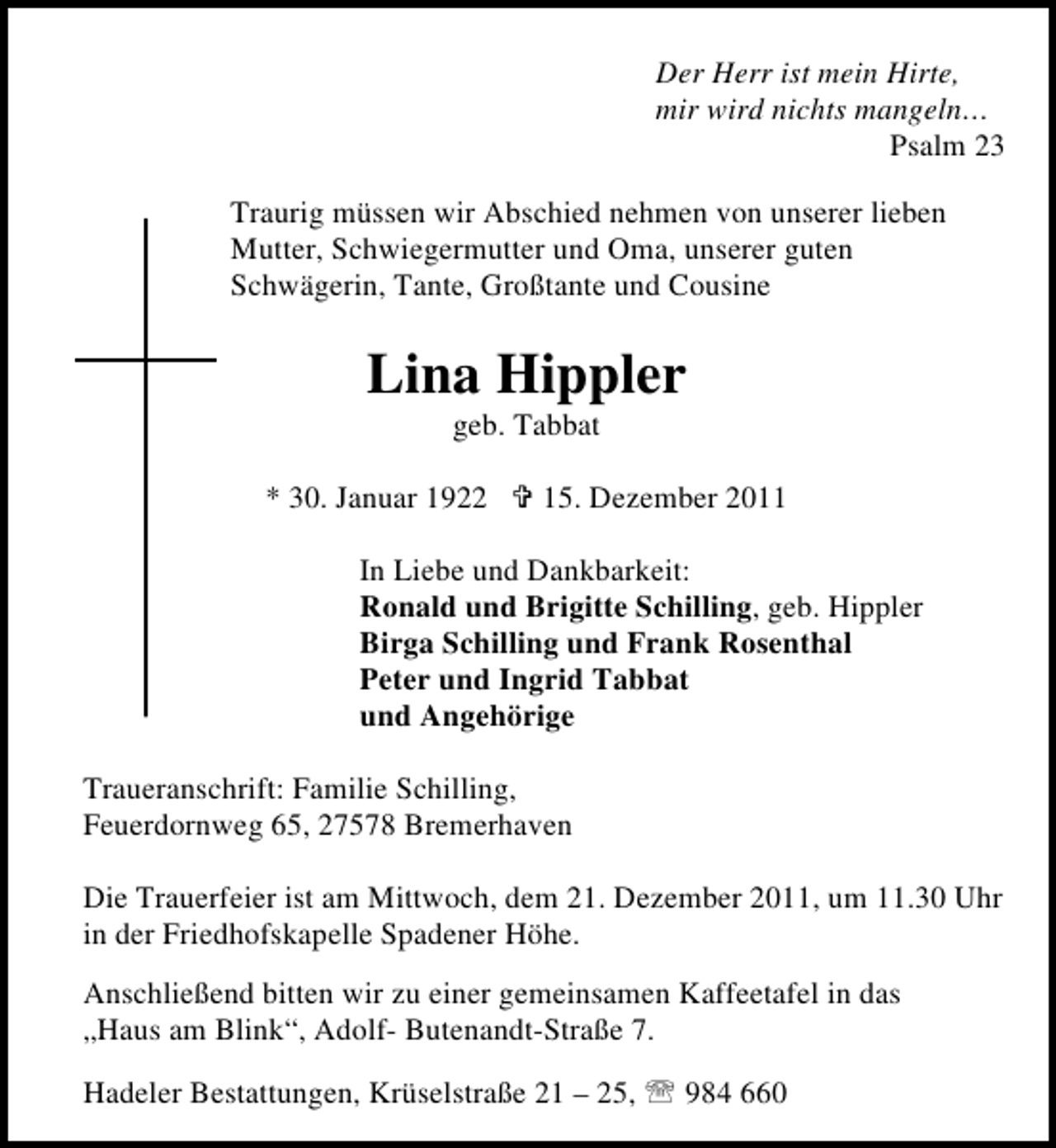 <p>Der Herr ist mein Hirte,<br />mir wird nichts mangeln…<br />Psalm 23<br />Traurig müssen wir Abschied nehmen von unserer lieben<br />Mutter, Schwiegermutter und Oma, unserer guten<br />Schwägerin, Tante, Großtante und Cousine</p><p>Lina Hippler<br />geb. Tabbat<br />* 30. Januar 1922</p><p>15. Dezember 2011</p><p>In Liebe und Dankbarkeit:<br />Ronald und Brigitte Schilling, geb. Hippler<br />Birga Schilling und Frank Rosenthal<br />Peter und Ingrid Tabbat<br />und Angehörige<br />Traueranschrift: Familie Schilling,<br />Feuerdornweg 65, 27578 Bremerhaven<br />Die Trauerfeier ist am Mittwoch, dem 21. Dezember 2011, um 11.30 Uhr<br />in der Friedhofskapelle Spadener Höhe.<br />Anschließend bitten wir zu einer gemeinsamen Kaffeetafel in das<br />„Haus am Blink“, Adolf- Butenandt-Straße 7.<br />Hadeler Bestattungen, Krüselstraße 21 – 25, 984 660</p>