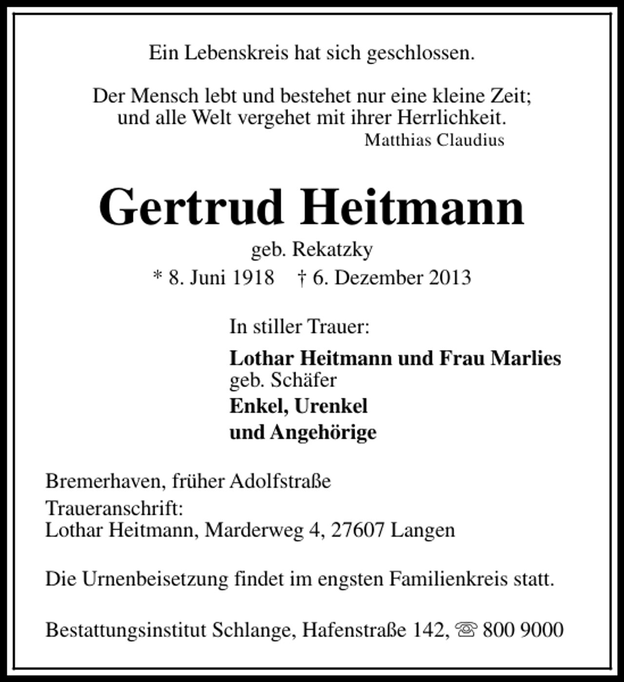 <p>Ein Lebenskreis hat sich geschlossen.<br />Der Mensch lebt und bestehet nur eine kleine Zeit;<br />und alle Welt vergehet mit ihrer Herrlichkeit.<br />Matthias Claudius</p><p>Gertrud Heitmann<br />geb. Rekatzky<br />* 8. Juni 1918 † 6. Dezember 2013</p><p>In stiller Trauer:<br />Lothar Heitmann und Frau Marlies<br />geb. Schäfer<br />Enkel, Urenkel<br />und Angehörige<br />Bremerhaven, früher Adolfstraße<br />Traueranschrift:<br />Lothar Heitmann, Marderweg 4, 27607 Langen<br />Die Urnenbeisetzung findet im engsten Familienkreis statt.<br />Bestattungsinstitut Schlange, Hafenstraße 142, s 800 9000</p>