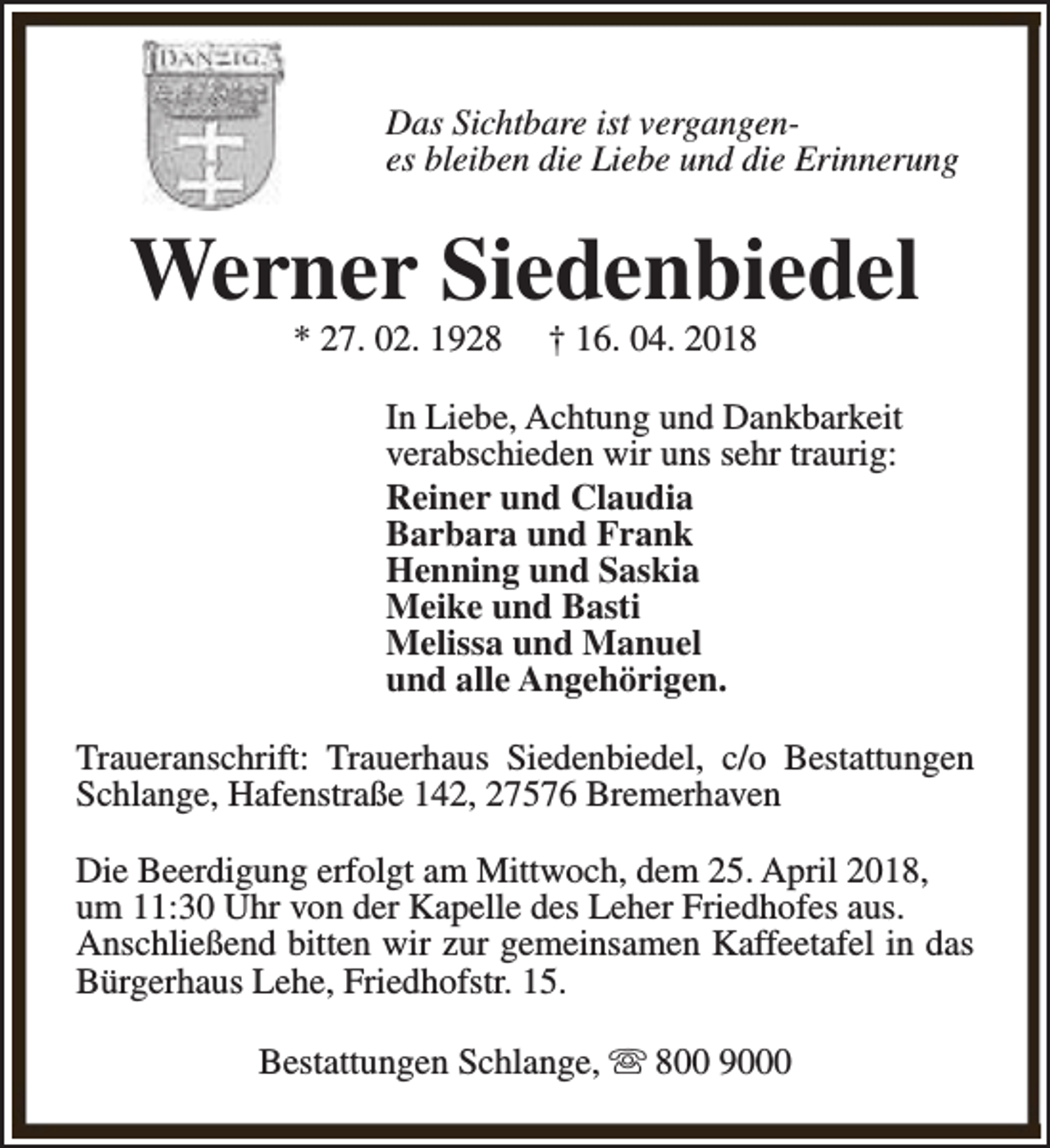 <p>Das Sichtbare ist vergangenes bleiben die Liebe und die Erinnerung</p><p>Werner Siedenbiedel<br />* 27. 02. 1928</p><p>† 16. 04. 2018</p><p>In Liebe, Achtung und Dankbarkeit<br />verabschieden wir uns sehr traurig:<br />Reiner und Claudia<br />Barbara und Frank<br />Henning und Saskia<br />Meike und Basti<br />Melissa und Manuel<br />und alle Angehörigen.<br />Traueranschrift: Trauerhaus Siedenbiedel, c/o Bestattungen<br />Schlange, Hafenstraße 142, 27576 Bremerhaven<br />Die Beerdigung erfolgt am Mittwoch, dem 25. April 2018,<br />um 11:30 Uhr von der Kapelle des Leher Friedhofes aus.<br />Anschließend bitten wir zur gemeinsamen Kaffeetafel in das<br />Bürgerhaus Lehe, Friedhofstr. 15.<br />Bestattungen Schlange, s 800 9000</p>