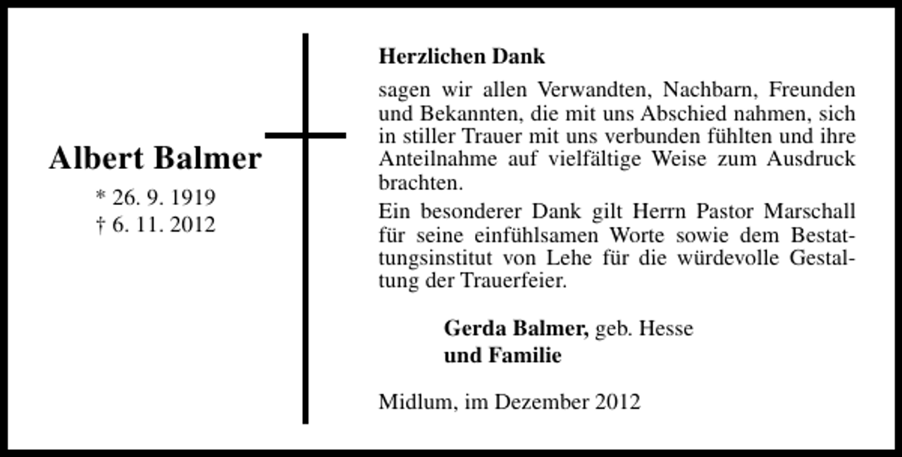 <p>Albert Balmer<br />* 26. 9. 1919<br />† 6. 11. 2012</p><p>Herzlichen Dank<br />sagen wir allen Verwandten, Nachbarn, Freunden<br />und Bekannten, die mit uns Abschied nahmen, sich<br />in stiller Trauer mit uns verbunden fühlten und ihre<br />Anteilnahme auf vielfältige Weise zum Ausdruck<br />brachten.<br />Ein besonderer Dank gilt Herrn Pastor Marschall<br />für seine einfühlsamen Worte sowie dem Bestattungsinstitut von Lehe für die würdevolle Gestaltung der Trauerfeier.<br />Gerda Balmer, geb. Hesse<br />und Familie<br />Midlum, im Dezember 2012</p>