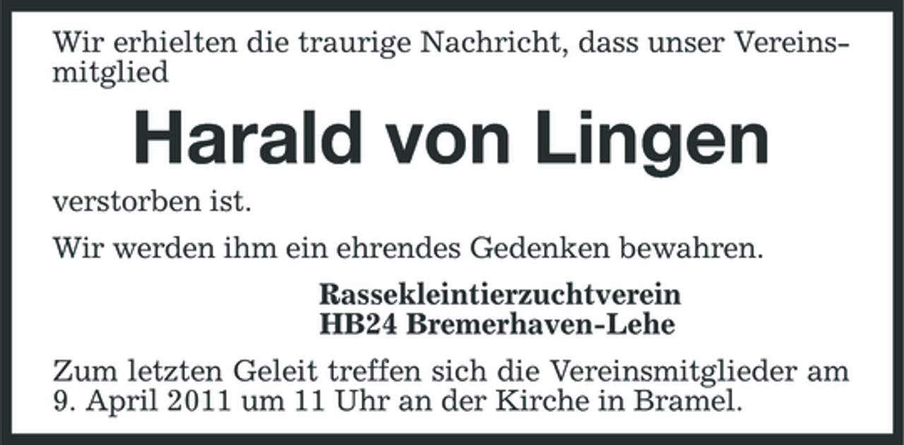 <p>Wir erhielten die traurige Nachricht, dass unser Vereinsmitglied</p><p>Harald von Lingen<br />verstorben ist. Wir werden ihm ein ehrendes Gedenken bewahren. Rassekleintierzuchtverein HB24 Bremerhaven-Lehe Zum letzten Geleit treffen sich die Vereinsmitglieder am 9. April 2011 um 11 Uhr an der Kirche in Bramel.</p>