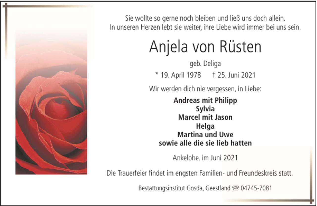 <p>Sie wollte so gerne noch bleiben und ließ uns doch allein.<br />In unseren Herzen lebt sie weiter, ihre Liebe wird immer bei uns sein.</p><p>Anjela von Rüsten<br />geb. Deliga<br />* 19. April 1978</p><p>† 25. Juni 2021</p><p>Wir werden dich nie vergessen, in Liebe:<br />Andreas mit Philipp<br />Sylvia<br />Marcel mit Jason<br />Helga<br />Martina und Uwe<br />sowie alle die sie lieb hatten<br />Ankelohe, im Juni 2021<br />Die Trauerfeier findet im engsten Familien- und Freundeskreis statt.<br />Bestattungsinstitut Gosda, Geestland</p><p>04745-7081</p>