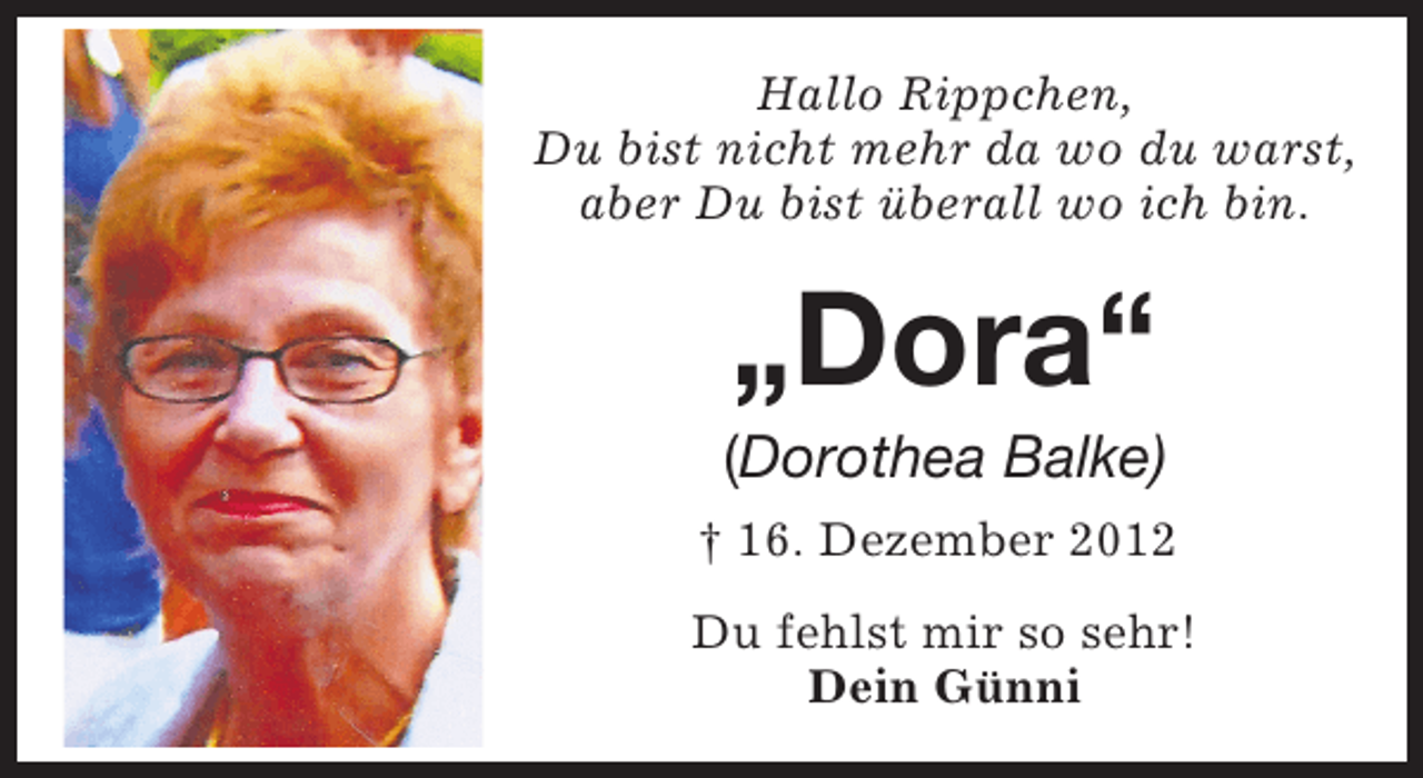 <p>Hallo Rippchen,<br />Du bist nicht mehr da wo du warst,<br />aber Du bist überall wo ich bin.</p><p>„Dora“</p><p>(Dorothea Balke)<br />† 16. Dezember 2012<br />Du fehlst mir so sehr!<br />Dein Günni</p>