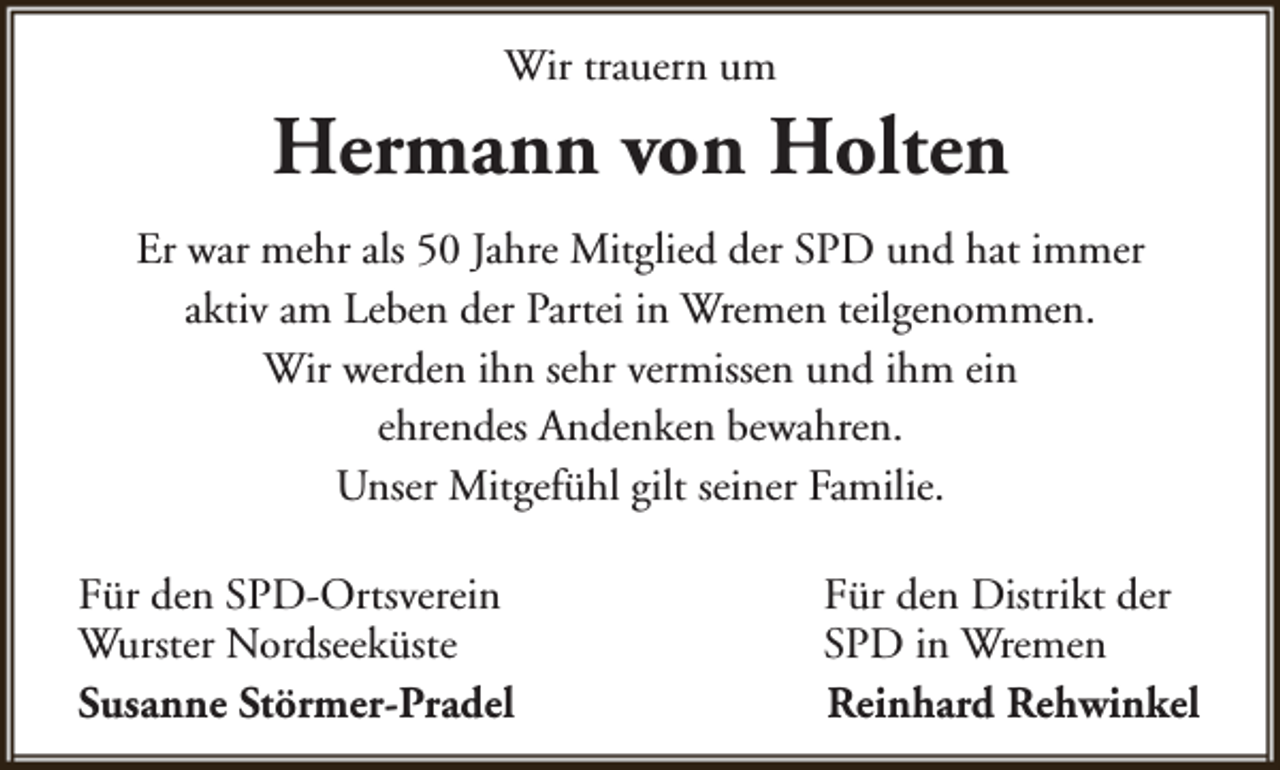 <p>Wir trauern um</p><p>Hermann von Holten<br />Er war mehr als 50 Jahre Mitglied der SPD und hat immer<br />aktiv am Leben der Partei in Wremen teilgenommen.<br />Wir werden ihn sehr vermissen und ihm ein<br />ehrendes Andenken bewahren.<br />Unser Mitgefühl gilt seiner Familie.<br />Für den SPD-Ortsverein<br />Wurster Nordseeküste<br />Susanne Störmer-Pradel</p><p>Für den Distrikt der<br />SPD in Wremen<br />Reinhard Rehwinkel</p>