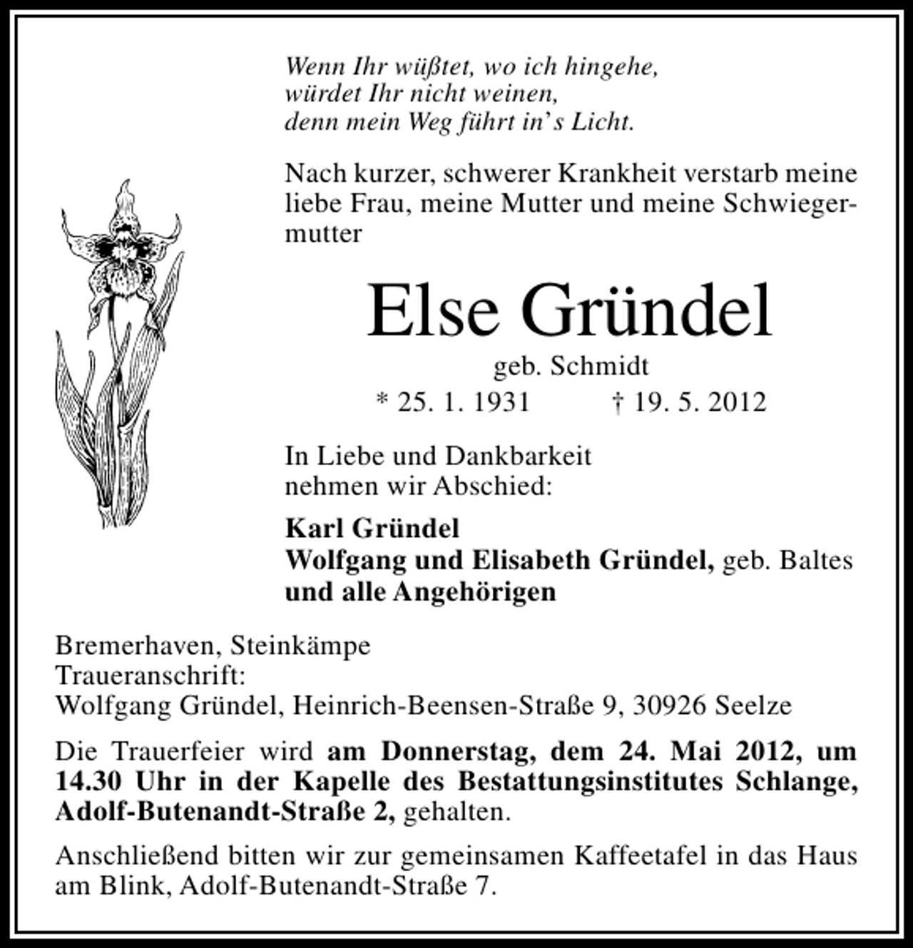 <p>Wenn Ihr wüßtet, wo ich hingehe,<br />würdet Ihr nicht weinen,<br />denn mein Weg führt in’s Licht.</p><p>Nach kurzer, schwerer Krankheit verstarb meine<br />liebe Frau, meine Mutter und meine Schwiegermutter</p><p>Else Gründel<br />geb. Schmidt<br />* 25. 1. 1931<br />† 19. 5. 2012</p><p>In Liebe und Dankbarkeit<br />nehmen wir Abschied:<br />Karl Gründel<br />Wolfgang und Elisabeth Gründel, geb. Baltes<br />und alle Angehörigen<br />Bremerhaven, Steinkämpe<br />Traueranschrift:<br />Wolfgang Gründel, Heinrich-Beensen-Straße 9, 30926 Seelze<br />Die Trauerfeier wird am Donnerstag, dem 24. Mai 2012, um<br />14.30 Uhr in der Kapelle des Bestattungsinstitutes Schlange,<br />Adolf-Butenandt-Straße 2, gehalten.<br />Anschließend bitten wir zur gemeinsamen Kaffeetafel in das Haus<br />am Blink, Adolf-Butenandt-Straße 7.</p>