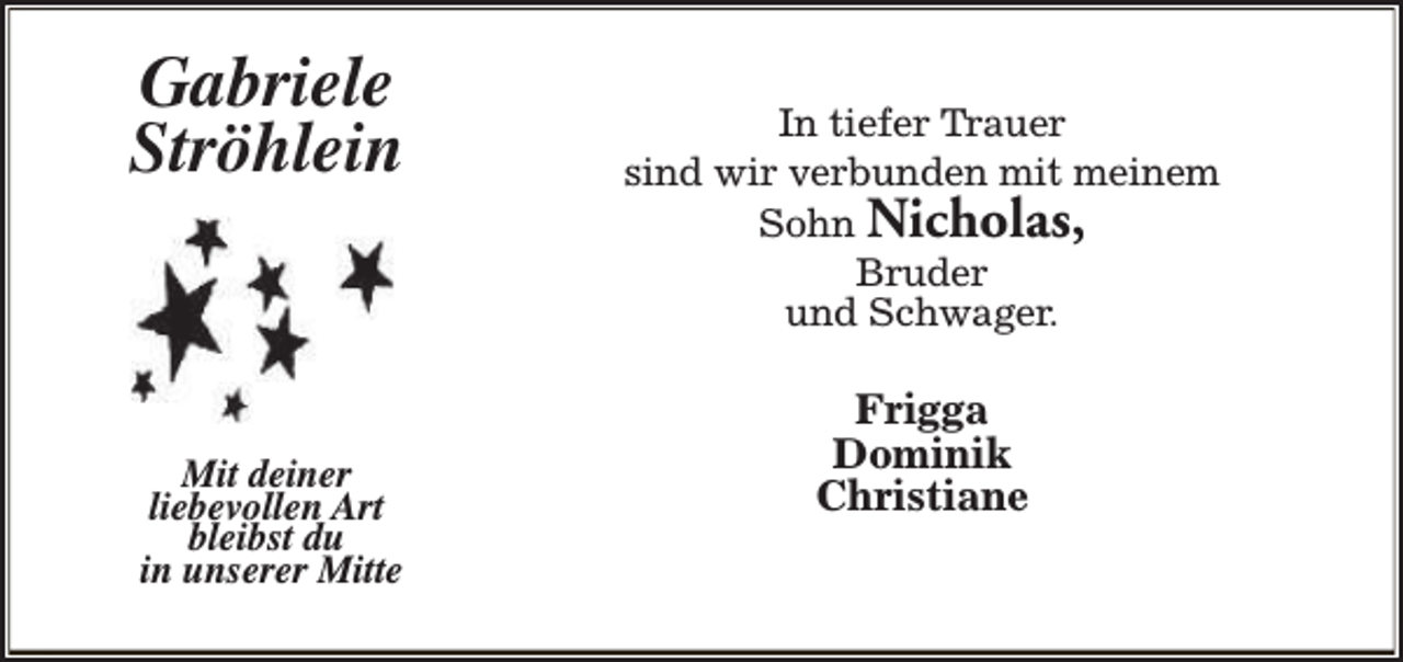 <p>Gabriele<br />Ströhlein</p><p>Mit deiner<br />liebevollen Art<br />bleibst du<br />in unserer Mitte</p><p>In tiefer Trauer<br />sind wir verbunden mit meinem<br />Sohn Nicholas,<br />Bruder<br />und Schwager.</p><p>Frigga<br />Dominik<br />Christiane</p>