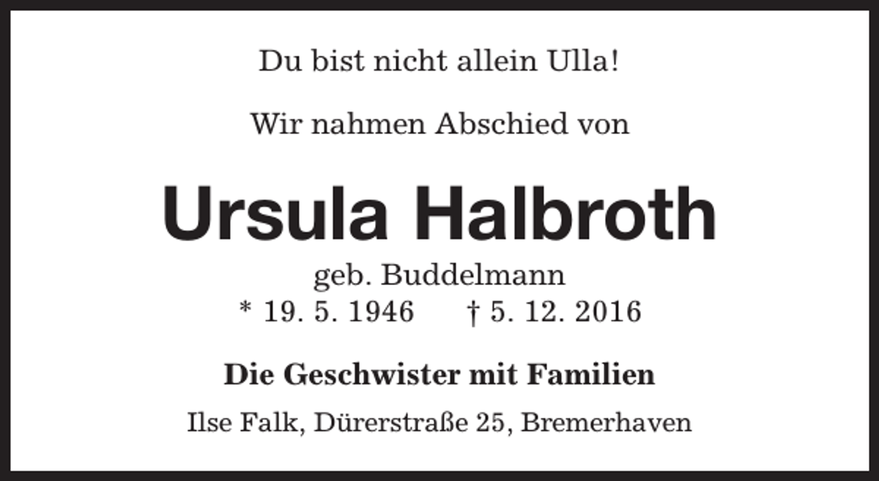 <p>Du bist nicht allein Ulla!<br />Wir nahmen Abschied von</p><p>Ursula Halbroth<br />geb. Buddelmann<br />* 19. 5. 1946<br />† 5. 12. 2016</p><p>Die Geschwister mit Familien<br />Ilse Falk, Dürerstraße 25, Bremerhaven</p>