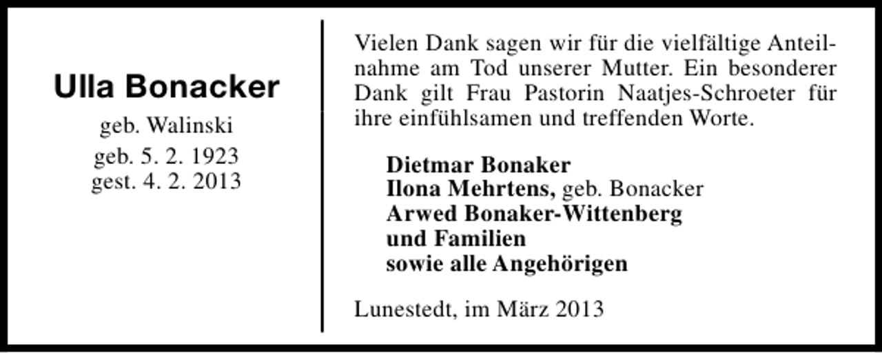 <p>Ulla Bonacker<br />geb. Walinski<br />geb. 5. 2. 1923<br />gest. 4. 2. 2013</p><p>Vielen Dank sagen wir für die vielfältige Anteilnahme am Tod unserer Mutter. Ein besonderer<br />Dank gilt Frau Pastorin Naatjes-Schroeter für<br />ihre einfühlsamen und treffenden Worte.<br />Dietmar Bonaker<br />Ilona Mehrtens, geb. Bonacker<br />Arwed Bonaker-Wittenberg<br />und Familien<br />sowie alle Angehörigen<br />Lunestedt, im März 2013</p>