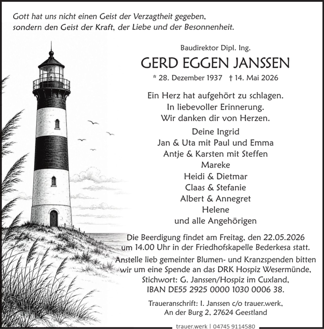 <p>Gott hat uns nicht einen Geist der Verzagtheit gegeben,<br />sondern den Geist der Kraft, der Liebe und der Besonnenheit.<br />Baudirektor Dipl. Ing.</p><p>GERD EGGEN JANSSEN<br />* 28. Dezember 1937 † 14. Mai 2026</p><p>Ein Herz hat aufgehört zu schlagen.<br />In liebevoller Erinnerung.<br />Wir danken dir von Herzen.<br />Deine Ingrid<br />Jan &amp; Uta mit Paul und Emma<br />Antje &amp; Karsten mit Steffen<br />Mareke<br />Heidi &amp; Dietmar<br />Claas &amp; Stefanie<br />Albert &amp; Annegret<br />Helene<br />und alle Angehörigen<br />Diie Beerdigung findet am Freitag, den 22.05.2026<br />um 14.00 Uhr in der Friedhofskapelle Bederkesa statt.<br />Ansteelle lieb gemeinter Blumen- und Kranzspenden bitten<br />wir um eine Spende an das DRK Hospiz Wesermünde,<br />Stichwort: G. Janssen/Hospiz im Cuxland,<br />IBAN DE55 2925 0000 103006 38.<br />Traueranschrift: I. Janssen c/o trauer.werk,<br />An der Burg 2, 27624 Geestland<br />trauer.werk | 04745 9114580</p>