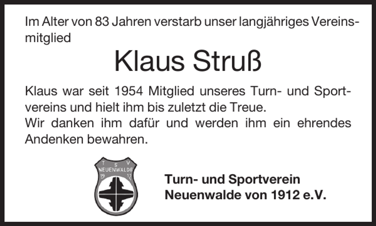 <p>Im Alter von 83 Jahren verstarb unser langjähriges Vereinsmitglied</p><p>Klaus Struß</p><p>Klaus war seit 1954 Mitglied unseres Turn- und Sportvereins und hielt ihm bis zuletzt die Treue.<br />Wir danken ihm dafür und werden ihm ein ehrendes<br />Andenken bewahren.<br />Turn- und Sportverein<br />Neuenwalde von 1912 e.V.</p>