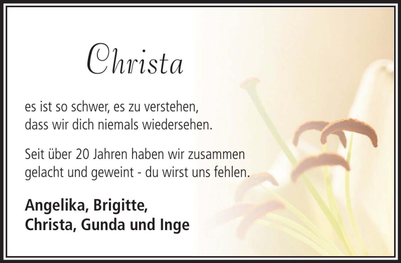 <p>Christa<br />es ist so schwer, es zu verstehen,<br />dass wir dich niemals wiedersehen.<br />Seit über 20 Jahren haben wir zusammen<br />gelacht und geweint - du wirst uns fehlen.</p><p>Angelika, Brigitte,<br />Christa, Gunda und Inge</p>