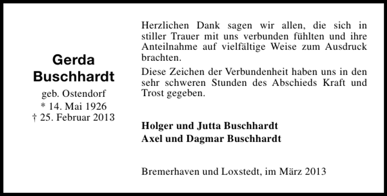 <p>Gerda<br />Buschhardt<br />geb. Ostendorf<br />* 14. Mai 1926<br />† 25. Februar 2013</p><p>Herzlichen Dank sagen wir allen, die sich in<br />stiller Trauer mit uns verbunden fühlten und ihre<br />Anteilnahme auf vielfältige Weise zum Ausdruck<br />brachten.<br />Diese Zeichen der Verbundenheit haben uns in den<br />sehr schweren Stunden des Abschieds Kraft und<br />Trost gegeben.<br />Holger und Jutta Buschhardt<br />Axel und Dagmar Buschhardt<br />Bremerhaven und Loxstedt, im März 2013</p>