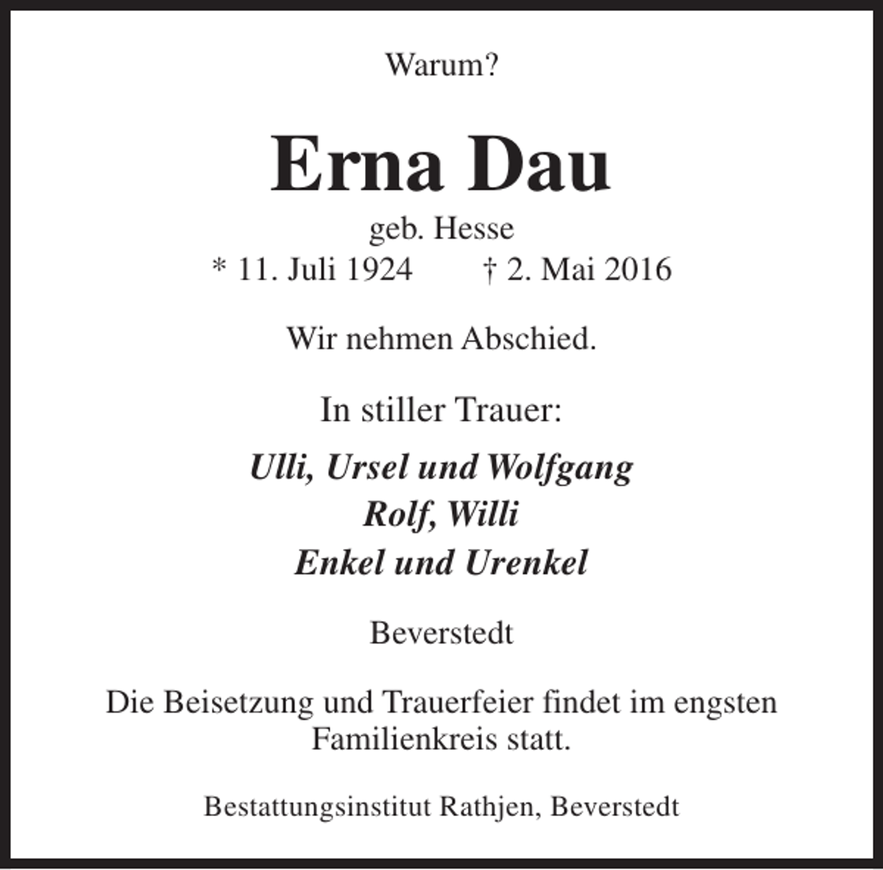 <p>Warum?</p><p>Erna Dau</p><p>geb. Hesse<br />* 11. Juli 1924<br />† 2. Mai 2016<br />Wir nehmen Abschied.</p><p>In stiller Trauer:<br />Ulli, Ursel und Wolfgang<br />Rolf, Willi<br />Enkel und Urenkel<br />Beverstedt<br />Die Beisetzung und Trauerfeier findet im engsten<br />Familienkreis statt.<br />Bestattungsinstitut Rathjen, Beverstedt</p>