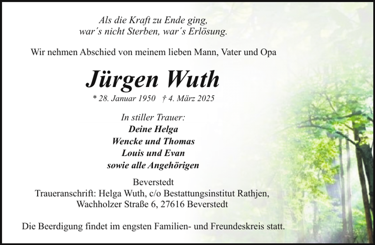<p>Als die Kraft zu Ende ging,<br />war´s nicht Sterben, war´s Erlösung.<br />Wir nehmen Abschied von meinem lieben Mann, Vater und Opa</p><p>Jürgen Wuth<br />* 28. Januar 1950 † 4. März 2025</p><p>In stiller Trauer:<br />Deine Helga<br />Wencke und Thomas<br />Louis und Evan<br />sowie alle Angehörigen<br />Beverstedt<br />Traueranschrift: Helga Wuth, c/o Bestattungsinstitut Rathjen,<br />Wachholzer Straße 6, 27616 Beverstedt<br />Die Beerdigung findet im engsten Familien- und Freundeskreis statt.</p>