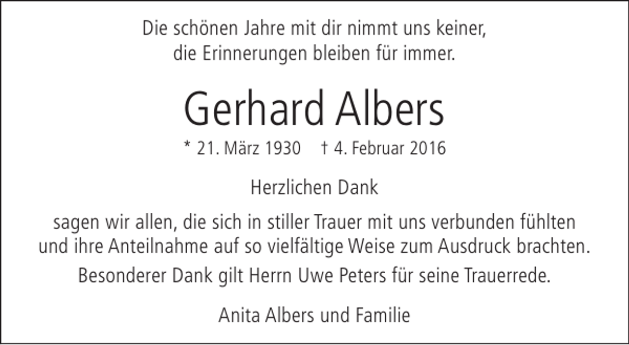 <p>Die schönen Jahre mit dir nimmt uns keiner,<br />die Erinnerungen bleiben für immer.</p><p>Gerhard Albers</p><p>* 21. März 1930 † 4. Februar 2016</p><p>Herzlichen Dank<br />sagen wir allen, die sich in stiller Trauer mit uns verbunden fühlten<br />und ihre Anteilnahme auf so vielfältige Weise zum Ausdruck brachten.<br />Besonderer Dank gilt Herrn Uwe Peters für seine Trauerrede.<br />Anita Albers und Familie</p>