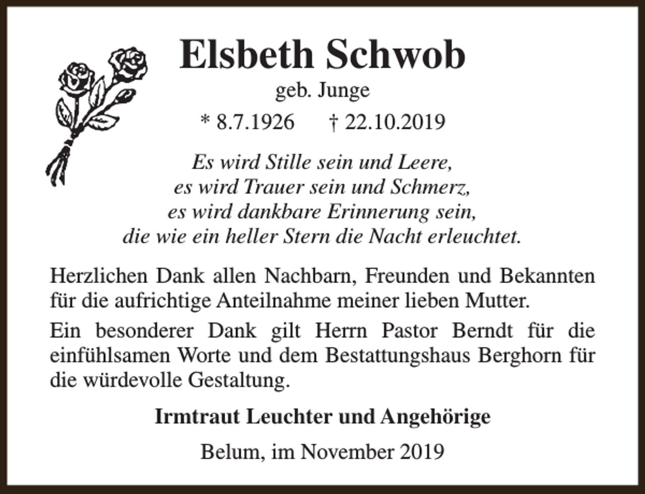 <p>Elsbeth Schwob<br />geb. Junge<br />* 8.7.1926<br />† 22.10.2019</p><p>Es wird Stille sein und Leere,<br />es wird Trauer sein und Schmerz,<br />es wird dankbare Erinnerung sein,<br />die wie ein heller Stern die Nacht erleuchtet.<br />Herzlichen Dank allen Nachbarn, Freunden und Bekannten<br />für die aufrichtige Anteilnahme meiner lieben Mutter.<br />Ein besonderer Dank gilt Herrn Pastor Berndt für die<br />einfühlsamen Worte und dem Bestattungshaus Berghorn für<br />die würdevolle Gestaltung.<br />Irmtraut Leuchter und Angehörige<br />Belum, im November 2019</p>