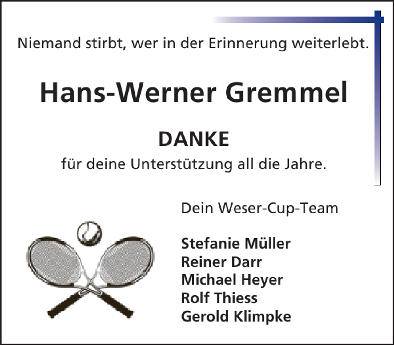 <p>Niemand stirbt, wer in der Erinnerung weiterlebt.</p><p>Hans-Werner Gremmel<br />DANKE<br />für deine Unterstützung all die Jahre.<br />Dein Weser-Cup-Team<br />Stefanie Müller<br />Reiner Darr<br />Michael Heyer<br />Rolf Thiess<br />Gerold Klimpke</p>