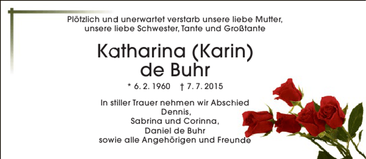 <p>d<br />Plötzlich und unerwartet verstarb unsere liebe Mutter,<br />unsere liebe Schwester, Tante und Großtante</p><p>Katharina (Karin)<br />a<br />de Buhr<br />* 6. 2. 1960</p><p>† 7. 7. 2015</p><p>In stiller Trauer nehmen wir Abschied<br />h<br />Dennis,<br />Sabrina und Corinna,<br />Daniel de Buhr<br />sowie alle Angehörigen und Freunde<br />u</p>