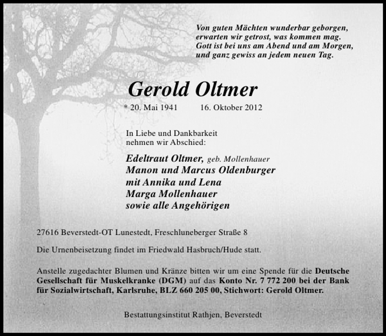 <p>Von guten Mächten wunderbar geborgen,<br />erwarten wir getrost, was kommen mag.<br />Gott ist bei uns am Abend und am Morgen,<br />und ganz gewiss an jedem neuen Tag.</p>
<p>Gerold Oltmer</p>
<p>* 20. Mai 1946. Oktober 2012</p>
<p>In Liebe und Dankbarkeit<br />nehmen wir Abschied:</p>
<p>Edeltraut Oltmer, geb. Mollenhauer<br />Manon und Marcus Oldenburger<br />mit Annika und Lena<br />Marga Mollenhauer<br />sowie alle Angehörigen<br />27616 Beverstedt-OT Lunestedt, Freschluneberger Straße 8<br />Die Urnenbeisetzung findet im Friedwald Hasbruch/Hude statt.<br />Anstelle zugedachter Blumen und Kränze bitten wir um eine Spende für die Deutsche<br />Gesellschaft für Muskelkranke (DGM) auf das Konto Nr. 700 bei der Bank<br />für Sozialwirtschaft, Karlsruhe, BLZ 660 205 00, Stichwort: Gerold Oltmer.<br />Bestattungsinstitut Rathjen, Beverstedt</p>