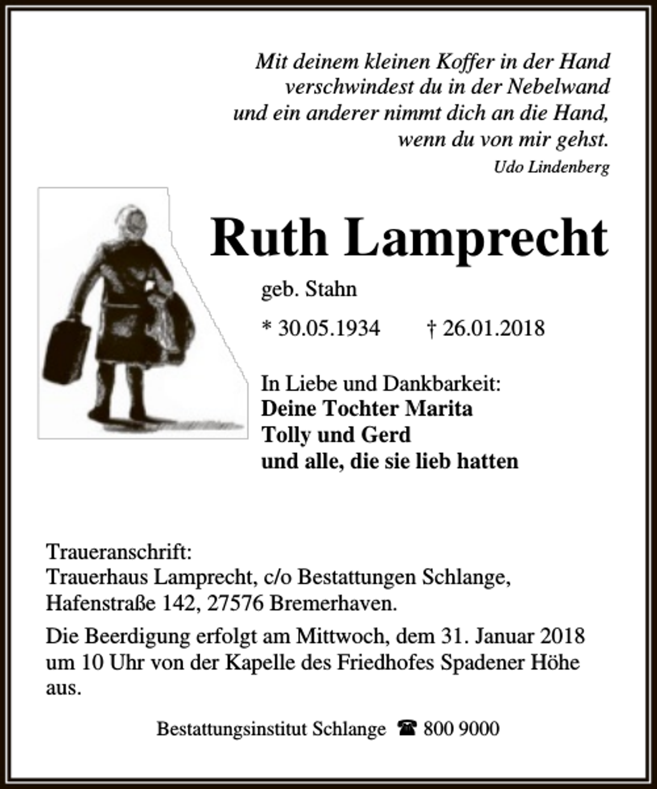 <p>Mit deinem kleinen Koffer in der Hand<br />verschwindest du in der Nebelwand<br />und ein anderer nimmt dich an die Hand,<br />wenn du von mir gehst.<br />Udo Lindenberg</p><p>Ruth Lamprecht<br />geb. Stahn</p><p>* 30.05.1934</p><p>† 26.01.2018</p><p>In Liebe und Dankbarkeit:<br />Deine Tochter Marita<br />Tolly und Gerd<br />und alle, die sie lieb hatten</p><p>Traueranschrift:<br />Trauerhaus Lamprecht, c/o Bestattungen Schlange,<br />Hafenstraße 142, 27576 Bremerhaven.<br />Die Beerdigung erfolgt am Mittwoch, dem 31. Januar 2018<br />um 10 Uhr von der Kapelle des Friedhofes Spadener Höhe<br />aus.<br />Bestattungsinstitut Schlange l 800 9000</p>