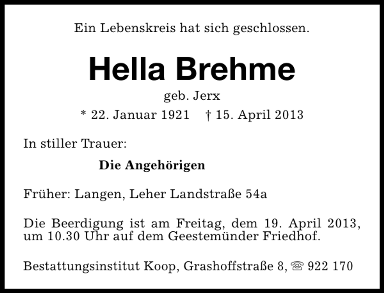 <p>Ein Lebenskreis hat sich geschlossen.</p><p>Hella Brehme</p><p>geb. Jerx<br />* 22. Januar 1921 † 15. April 2013<br />In stiller Trauer:<br />Die Angehörigen<br />Früher: Langen, Leher Landstraße 54a<br />Die Beerdigung ist am Freitag, dem 19. April 2013,<br />um 10.30 Uhr auf dem Geestemünder Friedhof.<br />Bestattungsinstitut Koop, Grashoffstraße 8, s 922 170</p>