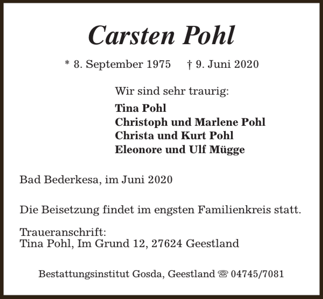 <p>Carsten Pohl<br />* 8. September 1975</p><p>† 9. Juni 2020</p><p>Wir sind sehr traurig:<br />Tina Pohl<br />Christoph und Marlene Pohl<br />Christa und Kurt Pohl<br />Eleonore und Ulf Mügge<br />Bad Bederkesa, im Juni 2020<br />Die Beisetzung findet im engsten Familienkreis statt.<br />Traueranschrift:<br />Tina Pohl, Im Grund 12, 27624 Geestland<br />Bestattungsinstitut Gosda, Geestland s 04745/7081</p>
