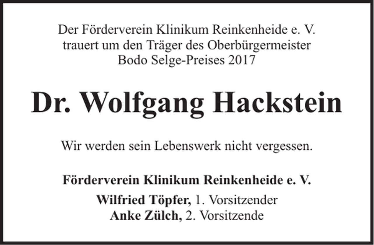 <p>Der Förderverein Klinikum Reinkenheide e. V.<br />trauert um den Träger des Oberbürgermeister<br />Bodo Selge-Preises 2017</p><p>Dr. Wolfgang Hackstein<br />Wir werden sein Lebenswerk nicht vergessen.<br />Förderverein Klinikum Reinkenheide e. V.<br />Wilfried Töpfer, 1. Vorsitzender<br />Anke Zülch, 2. Vorsitzende</p>