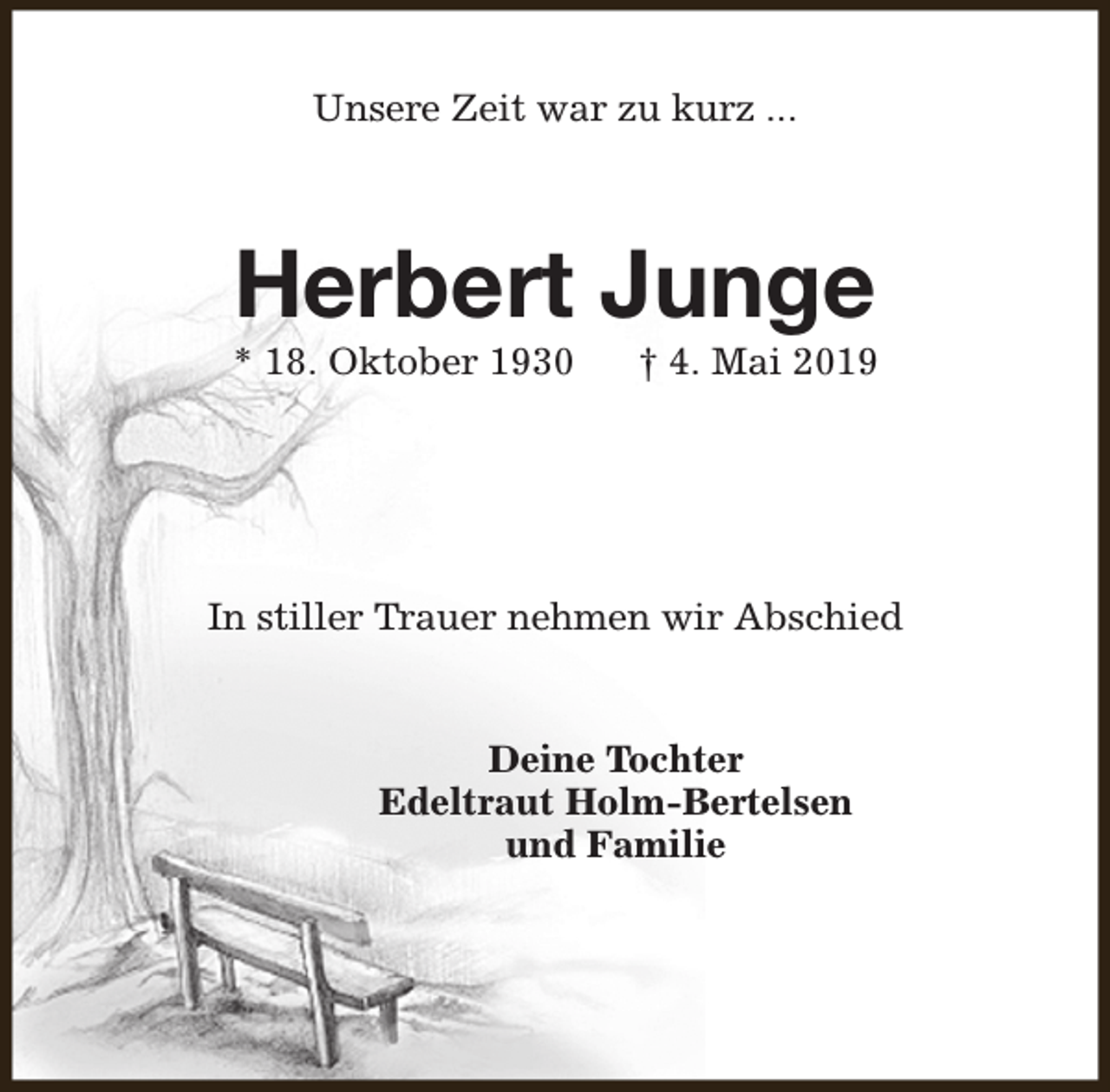 <p>Unsere Zeit war zu kurz ...</p><p>Herbert Junge</p><p>* 18. Oktober 1930</p><p>† 4. Mai 2019</p><p>In stiller Trauer nehmen wir Abschied<br />Deine Tochter<br />Edeltraut Holm-Bertelsen<br />und Familie</p>