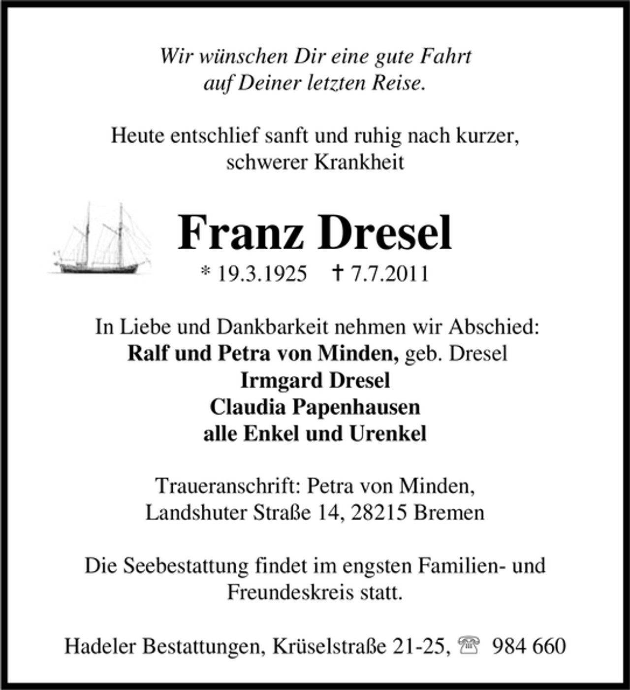 <p>Wir wünschen Dir eine gute Fahrt<br />auf Deiner letzten Reise.<br />Heute entschlief sanft und ruhig nach kurzer,<br />schwerer Krankheit</p><p>Franz Dresel<br />* 19.3.1925</p><p>7.7.2011</p><p>In Liebe und Dankbarkeit nehmen wir Abschied:<br />Ralf und Petra von Minden, geb. Dresel<br />Irmgard Dresel<br />Claudia Papenhausen<br />alle Enkel und Urenkel<br />Traueranschrift: Petra von Minden,<br />Landshuter Straße 14, 28215 Bremen<br />Die Seebestattung findet im engsten Familien- und<br />Freundeskreis statt.<br />Hadeler Bestattungen, Krüselstraße 21-25,</p><p>984 660</p>