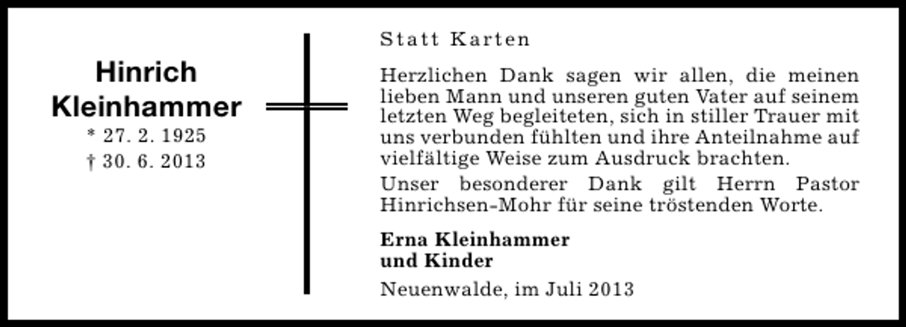 <p>Hinrich<br />Kleinhammer<br />* 27. 2. 1925<br />† 30. 6. 2013</p><p>S t a t t K a rt e n<br />Herzlichen Dank sagen wir allen, die meinen<br />lieben Mann und unseren guten Vater auf seinem<br />letzten Weg begleiteten, sich in stiller Trauer mit<br />uns verbunden fühlten und ihre Anteilnahme auf<br />vielfältige Weise zum Ausdruck brachten.<br />Unser besonderer Dank gilt Herrn Pastor<br />Hinrichsen-Mohr für seine tröstenden Worte.<br />Erna Kleinhammer<br />und Kinder<br />Neuenwalde, im Juli 2013</p>