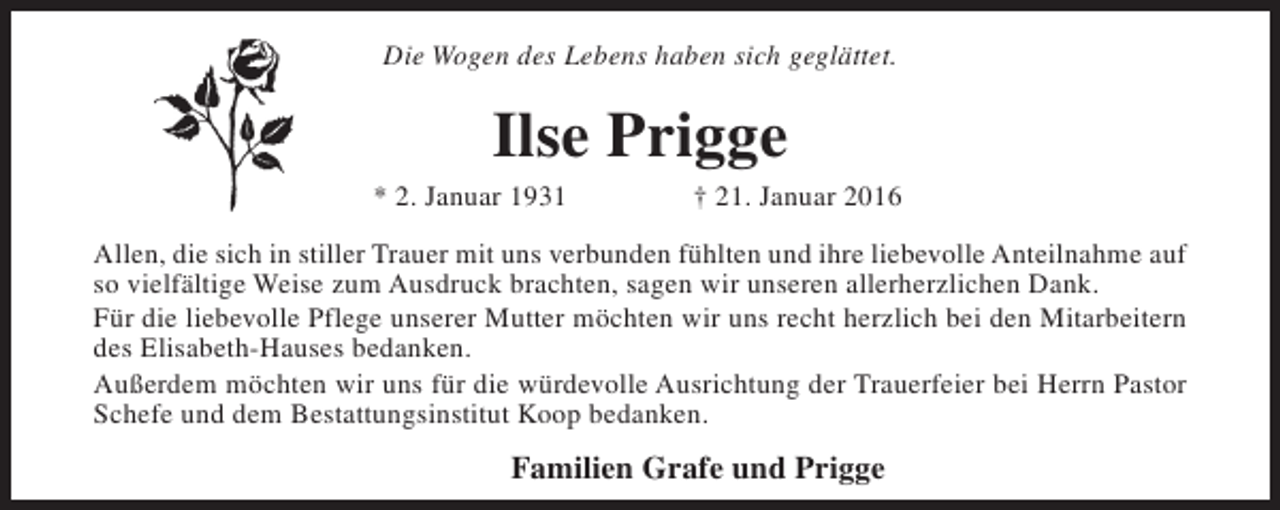 <p>Die Wogen des Lebens haben sich geglättet.</p><p>Ilse Prigge</p><p>* 2. Januar 1931</p><p>† 21. Januar 2016</p><p>Allen, die sich in stiller Trauer mit uns verbunden fühlten und ihre liebevolle Anteilnahme auf<br />so vielfältige Weise zum Ausdruck brachten, sagen wir unseren allerherzlichen Dank.<br />Für die liebevolle Pflege unserer Mutter möchten wir uns recht herzlich bei den Mitarbeitern<br />des Elisabeth-Hauses bedanken.<br />Außerdem möchten wir uns für die würdevolle Ausrichtung der Trauerfeier bei Herrn Pastor<br />Schefe und dem Bestattungsinstitut Koop bedanken.</p><p>Familien Grafe und Prigge</p>
